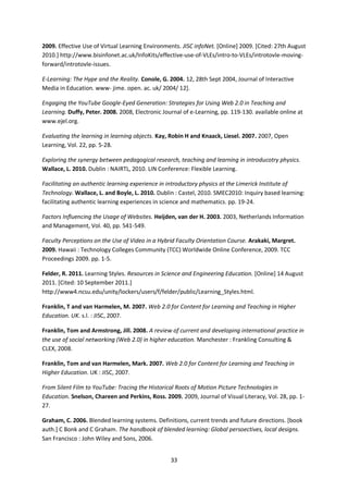 2009. Effective Use of Virtual Learning Environments. JISC infoNet. [Online] 2009. [Cited: 27th August
2010.] http://www.bisinfonet.ac.uk/InfoKits/effective-use-of-VLEs/intro-to-VLEs/introtovle-moving-
forward/introtovle-issues.

E-Learning: The Hype and the Reality. Conole, G. 2004. 12, 28th Sept 2004, Journal of Interactive
Media in Education. www- jime. open. ac. uk/ 2004/ 12].

Engaging the YouTube Google-Eyed Generation: Strategies for Using Web 2.0 in Teaching and
Learning. Duffy, Peter. 2008. 2008, Electronic Journal of e-Learning, pp. 119-130. available online at
www.ejel.org.

Evaluating the learning in learning objects. Kay, Robin H and Knaack, Liesel. 2007. 2007, Open
Learning, Vol. 22, pp. 5-28.

Exploring the synergy between pedagogical research, teaching and learning in introducotry physics.
Wallace, L. 2010. Dublin : NAIRTL, 2010. LIN Conference: Flexible Learning.

Facilitating an authentic learning experience in introductory physics at the Limerick Institute of
Technology. Wallace, L. and Boyle, L. 2010. Dublin : Castel, 2010. SMEC2010: Inquiry based learning:
facilitating authentic learning experiences in science and mathematics. pp. 19-24.

Factors Influencing the Usage of Websites. Heijden, van der H. 2003. 2003, Netherlands Information
and Management, Vol. 40, pp. 541-549.

Faculty Perceptions on the Use of Video in a Hybrid Faculty Orientation Course. Arakaki, Margret.
2009. Hawaii : Technology Colleges Community (TCC) Worldwide Online Conference, 2009. TCC
Proceedings 2009. pp. 1-5.

Felder, R. 2011. Learning Styles. Resources in Science and Engineering Education. [Online] 14 August
2011. [Cited: 10 September 2011.]
http://www4.ncsu.edu/unity/lockers/users/f/felder/public/Learning_Styles.html.

Franklin, T and van Harmelen, M. 2007. Web 2.0 for Content for Learning and Teaching in Higher
Education. UK. s.l. : JISC, 2007.

Franklin, Tom and Armstrong, Jill. 2008. A review of current and developing international practice in
the use of social networking (Web 2.0) in higher education. Manchester : Frankling Consulting &
CLEX, 2008.

Franklin, Tom and van Harmelen, Mark. 2007. Web 2.0 for Content for Learning and Teaching in
Higher Education. UK : JISC, 2007.

From Silent Film to YouTube: Tracing the Historical Roots of Motion Picture Technologies in
Education. Snelson, Chareen and Perkins, Ross. 2009. 2009, Journal of Visual Literacy, Vol. 28, pp. 1-
27.

Graham, C. 2006. Blended learning systems. Definitions, current trends and future directions. [book
auth.] C Bonk and C Graham. The handbook of blended learning: Global persoectives, local designs.
San Francisco : John Wiley and Sons, 2006.


                                                  33
 