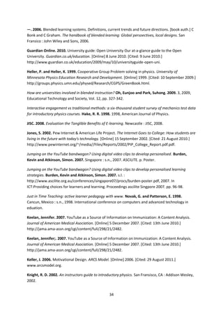 —. 2006. Blended learning systems. Definitions, current trends and future directions. [book auth.] C
Bonk and C Graham. The handbook of blended learning: Global persoectives, local designs. San
Fransico : John Wiley and Sons, 2006.

Guardian Online. 2010. University guide: Open University Our at-a-glance guide to the Open
University. Guardian.co.uk/education. [Online] 8 June 2010. [Cited: 9 June 2010.]
http://www.guardian.co.uk/education/2009/may/10/universityguide-open-uni.

Heller, P. and Heller, K. 1999. Cooperative Group Problem solving in physics. University of
Minnesota Physics Education Research and Development. [Online] 1999. [Cited: 10 September 2009.]
http://groups.physics.umn.edu/physed/Research/CGPS/GreenBook.html.

How are universities involved in blended instruction? Oh, Eunjoo and Park, Suhong. 2009. 3, 2009,
Educational Technology and Society, Vol. 12, pp. 327-342.

Interactive engagement vs traditional methods: a six-thousand student survey of mechanics test data
for introductory physics courses. Hake, R. R. 1998. 1998, American Journal of Physics.

JISC. 2008. Evaluation the Tanglible Benefits of E-learning. Newcastle : JISC, 2008.

Jones, S. 2002. Pew Internet & American Life Project. The Internet Goes to College: How students are
living in the future with today's technology. [Online] 15 September 2002. [Cited: 21 August 2010.]
http://www.pewinternet.org/~/media//Files/Reports/2002/PIP_College_Report.pdf.pdf.

Jumping on the YouTube bandwagon? Using digital video clips to develop personalised. Burden,
Kevin and Atkinson, Simon. 2007. Singapore : s.n., 2007. ASCILITE. p. Poster.

Jumping on the YouTube bandwagon? Using digital video clips to develop personalised learning
strategies. Burden, Kevin and Atkinson, Simon. 2007. s.l. :
http://www.ascilite.org.au/conferences/singapore07/procs/burden-poster.pdf, 2007. In
ICT:Providing choices for learners and learning. Proceedings ascilite Singpore 2007. pp. 96-98.

Just in Time Teaching: active learner pedagogy with www. Novak, G. and Patterson, E. 1998.
Cancun, Mexico : s.n., 1998. International conference on computers and advanced technology in
eduation.

Keelan, Jennifer. 2007. YouTube as a Source of Information on Immunization: A Content Analysis.
Journal of American Medical Asociation. [Online] 5 December 2007. [Cited: 13th June 2010.]
http://jama.ama-assn.org/cgi/content/full/298/21/2482.

Keelan, Jennifer;. 2007. YouTube as a Source of Information on Immunization: A Content Analysis.
Journal of American Medical Asociation. [Online] 5 December 2007. [Cited: 13th June 2010.]
http://jama.ama-assn.org/cgi/content/full/298/21/2482.

Keller, J. 2006. Motivational Design. ARCS Model. [Online] 2006. [Cited: 29 August 2011.]
www.arcsmodel.org.

Knight, R. D. 2002. An instructors guide to introductory physics. San Fransisco, CA : Addison Wesley,
2002.


                                                  34
 