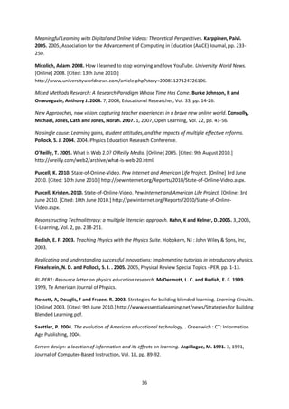 Meaningful Learning with Digital and Online Videos: Theoretical Perspectives. Karppinen, Paivi.
2005. 2005, Association for the Advancement of Computing in Education (AACE) Journal, pp. 233-
250.

Micolich, Adam. 2008. How I learned to stop worrying and love YouTube. University World News.
[Online] 2008. [Cited: 13th June 2010.]
http://www.universityworldnews.com/article.php?story=20081127124726106.

Mixed Methods Research: A Research Paradigm Whose Time Has Come. Burke Johnson, R and
Onwueguzie, Anthony J. 2004. 7, 2004, Educational Researcher, Vol. 33, pp. 14-26.

New Approaches, new vision: capturing teacher experiences in a brave new online world. Connolly,
Michael, Jones, Cath and Jones, Norah. 2007. 1, 2007, Open Learning, Vol. 22, pp. 43-56.

No single cause: Learning gains, student attitudes, and the impacts of multiple effective reforms.
Pollock, S. J. 2004. 2004. Physics Education Research Conference.

O'Reilly, T. 2005. What is Web 2.0? O'Reilly Media. [Online] 2005. [Cited: 9th August 2010.]
http://oreilly.com/web2/archive/what-is-web-20.html.

Purcell, K. 2010. State-of-Online-Video. Pew Internet and American Life Project. [Online] 3rd June
2010. [Cited: 10th June 2010.] http://pewinternet.org/Reports/2010/State-of-Online-Video.aspx.

Purcell, Kristen. 2010. State-of-Online-Video. Pew Internet and American Life Project. [Online] 3rd
June 2010. [Cited: 10th June 2010.] http://pewinternet.org/Reports/2010/State-of-Online-
Video.aspx.

Reconstructing Technoliteracy: a multiple literacies approach. Kahn, K and Kelner, D. 2005. 3, 2005,
E-Learning, Vol. 2, pp. 238-251.

Redish, E. F. 2003. Teaching Physics with the Physics Suite. Hobokern, NJ : John Wiley & Sons, Inc,
2003.

Replicating and understanding successful innovations: Implementing tutorials in introductory physics.
Finkelstein, N. D. and Pollock, S. J. . 2005. 2005, Physical Review Special Topics - PER, pp. 1-13.

RL-PER1: Resource letter on physics education research. McDermott, L. C. and Redish, E. F. 1999.
1999, Te American Journal of Physics.

Rossett, A, Douglis, F and Frazee, R. 2003. Strategies for building blended learning. Learning Circuits.
[Online] 2003. [Cited: 9th June 2010.] http://www.essentiallearning.net/news/Strategies for Building
Blended Learning.pdf.

Saettler, P. 2004. The evolution of American educational technology. . Greenwich : CT: Information
Age Publishing, 2004.

Screen design: a location of information and its effects on learning. Aspillagae, M. 1991. 3, 1991,
Journal of Computer-Based Instruction, Vol. 18, pp. 89-92.




                                                  36
 