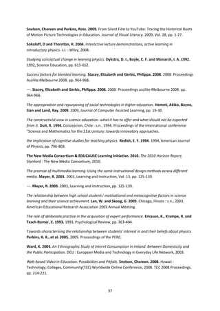 Snelson, Chareen and Perkins, Ross. 2009. From Silent Film to YouTube: Tracing the Historical Roots
of Motion Picture Technologies in Education. Journal of Visual Literacy. 2009, Vol. 28, pp. 1-27.

Sokoloff, D and Thornton, R. 2004. Interactive lecture demonstrations, active learning in
introductory physics. s.l. : Wiley, 2004.

Studying conceptual change in learning physics. Dykstra, D. I., Boyle, C. F. and Monarch, I. A. 1992.
1992, Science Education, pp. 615-652.

Success factors for blended learning. Stacey, Elizabeth and Gerbic, Philippa. 2008. 2008. Proceedings
Ascilite Melbourne 2008. pp. 964-968.

—. Stacey, Elizabeth and Gerbic, Philippa. 2008. 2008. Proceedings ascilite Melbourne 2008. pp.
964-968.

The appropriation and repurposing of social technologies in higher education. Hemmi, Akiko, Bayne,
Sian and Land, Ray. 2009. 2009, Journal of Computer Assisted Learning, pp. 19-30.

The constructivist view in science education- what it has to offer and what should not be expected
from it. Duit, R. 1994. Concepcion, Chile : s.n., 1994. Proceedings of the International conference
"Science and Mathematics for the 21st century: towards innovatory approaches.

the implication of cognitive studies for teaching physics. Redish, E. F. 1994. 1994, American Journal
of Physics, pp. 796-803.

The New Media Consortium & EDUCAUSE Learning Initiative. 2010. The 2010 Horizon Report.
Stanford : The New Media Consortium, 2010.

The promise of multimedia learning: Using the same instructional design methods across different
media. Mayer, R. 2003. 2003, Learning and Instruction, Vol. 13, pp. 125-139.

—. Mayer, R. 2003. 2003, Learning and Instruction, pp. 125-139.

The relationship between high school students' motivational and metacognitive factors in science
learning and their science achievment. Lan, W. and Skoog, G. 2003. Chicago, Illinois : s.n., 2003.
American Educational Research Association 2003 Annual Meeting.

The role of deliberate practice in the acquisition of expert performance. Ericsson, K., Krampe, R. and
Tesch-Romer, C. 1993. 1993, Psychological Review, pp. 363-404.

Towards characterising the relationship between students' interest in and their beliefs about physics.
Perkins, K. K., et al. 2005. 2005. Proceedings of the PERC.

Ward, K. 2003. An Ethnographic Study of Internt Consumption in Ireland: Between Domesticity and
the Public Participation. DCU : European Media and Technology in Everyday Life Network, 2003.

Web-based Video in Education: Possibilities and Pitfalls. Snelson, Chareen. 2008. Hawaii :
Technology, Colleges, Community(TCC) Worldwide Online Conference, 2008. TCC 2008 Proceedings.
pp. 214-221.



                                                  37
 