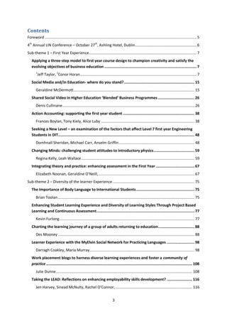 Contents
Foreword .......................................................................................................................................... 5
4th Annual LIN Conference – October 27th, Ashling Hotel, Dublin ........................................................ 6
Sub-theme 1 – First Year Experience .................................................................................................. 7
   Applying a three-step model to first year course design to champion creativity and satisfy the
   evolving objectives of business education .................................................................................... 7
       1
           Jeff Taylor, 2Conor Horan .......................................................................................................... 7
   Social Media and/in Education- where do you stand? ................................................................ 15
       Geraldine McDermott .............................................................................................................. 15
   Shared Social Video in Higher Education ‘Blended’ Business Programmes ................................. 26
       Denis Cullinane ........................................................................................................................ 26
   Action Accounting: supporting the first year student ................................................................. 38
       Frances Boylan, Tony Kiely, Alice Luby ..................................................................................... 38
   Seeking a New Level – an examination of the factors that affect Level 7 first year Engineering
   Students in DIT ............................................................................................................................ 48
       Domhnall Sheridan, Michael Carr, Anselm Griffin ..................................................................... 48
   Changing Minds: challenging student attitudes to introductory physics ..................................... 59
       Regina Kelly, Leah Wallace ....................................................................................................... 59
   Integrating theory and practice: enhancing assessment in the First Year ................................... 67
       Elizabeth Noonan, Geraldine O’Neill, ....................................................................................... 67
Sub-theme 2 – Diversity of the learner Experience .......................................................................... 75
   The Importance of Body Language to International Students ..................................................... 75
       Brian Toolan ............................................................................................................................ 75
   Enhancing Student Learning Experience and Diversity of Learning Styles Through Project Based
   Learning and Continuous Assessment ......................................................................................... 77
       Kevin Furlong ........................................................................................................................... 77
   Charting the learning journey of a group of adults returning to education ................................. 88
       Des Mooney ............................................................................................................................ 88
   Learner Experience with the MyElvin Social Network for Practicing Languages ......................... 98
       Darragh Coakley, Maria Murray ............................................................................................... 98
   Work placement blogs to harness diverse learning experiences and foster a community of
   practice ..................................................................................................................................... 108
       Julie Dunne ............................................................................................................................ 108
   Taking the LEAD: Reflections on enhancing employability skills development? ....................... 116
       Jen Harvey, Sinead McNulty, Rachel O’Connor, ...................................................................... 116


                                                                         3
 