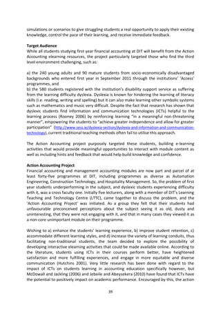 simulations or scenarios to give struggling students a real opportunity to apply their existing
knowledge, control the pace of their learning, and receive immediate feedback.

Target Audience
While all students studying first year financial accounting at DIT will benefit from the Action
Accounting elearning resources, the project particularly targeted those who find the third
level environment challenging, such as:

a) the 240 young adults and 90 mature students from socio-economically disadvantaged
backgrounds who entered first year in September 2011 through the institutions’ ‘Access’
programmes, and
b) the 580 students registered with the institution’s disability support service as suffering
from the learning difficulty dyslexia. Dyslexia is known for hindering the learning of literacy
skills (i.e. reading, writing and spelling) but it can also make learning other symbolic systems
such as mathematics and music very difficult. Despite the fact that research has shown that
dyslexic students find information and communication technologies (ICTs) helpful to the
learning process (Rooney 2006) by reinforcing learning “in a meaningful non-threatening
manner”, empowering the students to “achieve greater independence and allow for greater
participation” (http://www.sess.ie/dyslexia-section/dyslexia-and-information-and-communication-
technology), current traditional teaching methods often fail to utilise this approach.

The Action Accounting project purposely targeted these students, building e-learning
activities that would provide meaningful opportunities to interact with module content as
well as including hints and feedback that would help build knowledge and confidence.

Action Accounting Project
Financial accounting and management accounting modules are now part and parcel of at
least forty-five programmes at DIT, including programmes as diverse as Automation
Engineering, Construction Technology, and Hospitality Management. So, the problem of first
year students underperforming in the subject, and dyslexic students experiencing difficulty
with it, was a cross faculty one. Initially five lecturers, along with a member of DIT’s Learning
Teaching and Technology Centre (LTTC), came together to discuss the problem, and the
‘Action Accounting Project’ was initiated. As a group they felt that their students had
unfavourable preconceived perceptions about the subject seeing it as old, dusty and
uninteresting, that they were not engaging with it, and that in many cases they viewed it as
a non-core unimportant module on their programme.

Wishing to a) enhance the students’ learning experience, b) improve student retention, c)
accommodate different learning styles, and d) increase the variety of learning conduits, thus
facilitating non-traditional students, the team decided to explore the possibility of
developing interactive elearning activities that could be made available online. According to
the literature, students using ICTs in their courses perform better, have heightened
satisfaction and more fulfilling experiences, and engage in more equitable and diverse
communication (Hutchins 2001). Very little research has been done with regard to the
impact of ICTs on students learning in accounting education specifically however, but
McDowall and Jackling (2006) and Jebeile and Abeysekera (2010) have found that ICTs have
the potential to positively impact on academic performance. Encouraged by this, the action

                                               39
 