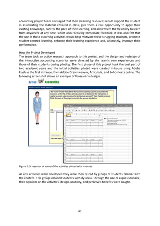 accounting project team envisaged that their elearning resources would support the student
in assimilating the material covered in class, give them a real opportunity to apply their
existing knowledge, control the pace of their learning, and allow them the flexibility to learn
from anywhere at any time, whilst also receiving immediate feedback. It was also felt that
the use of these elearning activities would help motivate these struggling students, promote
student-centred learning, enhance their learning experience and, ultimately, improve their
performance.

How the Project Developed
The team took an action research approach to this project and the design and redesign of
the interactive accounting scenarios were directed by the team’s own experiences and
those of their students during piloting. The first phase of this project took the best part of
two academic years and the initial activities piloted were created in-house using Adobe
Flash in the first instance, then Adobe Dreamweaver, Articulate, and Zohosheets online. The
following screenshot shows an example of those early designs.




Figure 1: Screenshot of some of the activities piloted with students

As any activities were developed they were then tested by groups of students familiar with
the content. This group included students with dyslexia. Through the use of a questionnaire,
their opinions on the activities’ design, usability, and perceived benefits were sought.




                                                       40
 