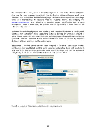 the team and offered his opinions on the redevelopment of some of the activities. It became
clear that he could envisage immediately how to develop software through which these
activities could be built that would offer the project team maximum flexibility in their design
whilst also incorporating the features that the students desired. His company was
www.wedowebsites.ie and following a detailed design specification and systems
requirements brief in May 2010, we entered into an agreement in June 2010 for the
software to be created.

An interactive web-based graphic user interface, with a relational database at the backend,
facilitates non-technology skilled accounting lecturers develop an unlimited amount of
scenarios and input them into a user-interface without the pain of developing web code and
specialist software. However, future developments will only be possible by specialist
designers, which is a concern for the project team.

It took over 12 months for the software to be complete to the team’s satisfaction and to a
point where they could start building some scenarios and piloting them with students. It
took time to get bugs in the software fixed and a bank of scenarios built, but the team were
ready finally to roll out the activities to students in early October 2011.




Figure 3: Screenshots of the completed Action Accounting elearning scenario




                                                    42
 