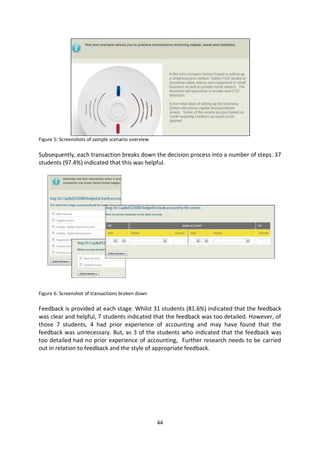 Figure 5: Screenshots of sample scenario overview

Subsequently, each transaction breaks down the decision process into a number of steps. 37
students (97.4%) indicated that this was helpful.




Figure 6: Screenshot of transactions broken down

Feedback is provided at each stage. Whilst 31 students (81.6%) indicated that the feedback
was clear and helpful, 7 students indicated that the feedback was too detailed. However, of
those 7 students, 4 had prior experience of accounting and may have found that the
feedback was unnecessary. But, as 3 of the students who indicated that the feedback was
too detailed had no prior experience of accounting, Further research needs to be carried
out in relation to feedback and the style of appropriate feedback.




                                                    44
 