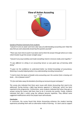 View of Action Accouting
                                           Average
                                    Good     3%
                                     8%



                                                     Excellent
                                                       34%


                                   Very good
                                     55%




Sample of Positive Comments from students
“I found it to be an easier and more clear way of understanding accounting and I liked the
way that you were physically answering the question yourself.”

“There was more time to work it out alone and to think the answer through where as in class
i find it harder to get the answer straight away.”

“I found it very easy to follow and made everything I learnt in lectures really come together.”

“It was different to sitting in an accounting lecture so was good way of learning while
doing.”

“It gave me the confidence to understand better my limited knowledge of accountancy.
Watching it visually helped greatly in my understanding recording transactions.”

“I tried to learn the basics of double entry accounting over the summer from a leaving cert
book.... this is faaaaar easier!”

“It’s fun and takes away the boredom of writing out accounts by pen and paper.”

The survey also indicated that there were issues with Action Accounting that need to be
addressed. During testing a slight bug became apparent in ‘balancing’, which has been
reported to the programmer. Furthermore, some students indicated that when they got an
answer wrong the system told them how to do it correctly too quickly. Finally, students
indicated that after a while using the software became repetitive. They offered some
suggested modifications which the project team will evaluate.

Conclusion
In conclusion, the survey found that Action Accounting enhances the student learning
experience providing them with an alternative mode of learning. It is best used to support


                                               46
 