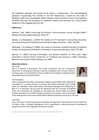 the traditional approach and should not be used as a replacement. The methodological
approach of grounding the activities in real life experiences is sound but the style of
feedback needs to be investigated. While students need to practice to learn, and repetition
facilitates learning, the perception of repetition needs to be overcome as it may prevent
students in fully engaging with the tool.

References

Hutchins, H.M. (2001) Emhancing the Business Communications Course through WebCT.
Business Communication Quarterly, 64(3), 93.

Jebeile, S & Abeysekera, I (2010) The Spread of ICT Innovation in Accounting Education.
International Journal of Teaching and Learning in Higher Education. 22(2), 158-168.

McDowall, T. & Jackling, B. (2006) The Impact of Computer-Assisted Learning on Academic
Grades: An Asssesment of Students’ Perceptions. Accounting Education, 15(4), 377-389.

Rooney, P ( 2006) Learning Technologies and Dyslexic Students at Third Level. Paper
presented at Fourth Annual Conference on Teaching and Learning in Higher Education,
National University of Ireland, Galway, June 2006.

About the Authors
Alice Luby
Alice is a lecturer in Accounting the Faculty of Business, and has a substantial
experience of developing e-learning resources, developing and running a distance
learning course in Accounting for Erasmus students (DIT students studying abroad),
and publishing accounting text books.

Frances Boylan
Frances graduated from Mary Immaculate College, Limerick (NUI) with a BEd (Hons)
and taught for a number of years at primary level before attending Trinity College
Dublin to undertake an MEd, specialising in Educational Management, followed by an
MSc in IT in Education. She pursued her Doctorate with the University of Sheffield
where she researched the feasibility of borrowing the Failure Mode and Effects
Analysis technique for the field of higher education and research, which culminated
in the development of the Failure Mode Effects Reflective Analysis technique for the field.

Tony Kiely
Tony is a lecturer in both Accounting and Strategic Management in the Faculty of Tourism and Food.
He holds a MSc in Strategic Management. He is experienced in delivering business development
programmes within the hospitality and tourism industry.

_______________________________________________________




                                                 47
 