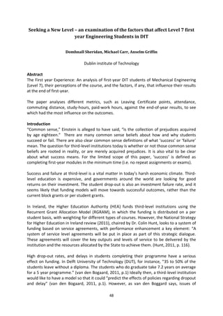 Seeking a New Level – an examination of the factors that affect Level 7 first
                    year Engineering Students in DIT


                      Domhnall Sheridan, Michael Carr, Anselm Griffin

                                Dublin institute of Technology

Abstract
The First year Experience: An analysis of first-year DIT students of Mechanical Engineering
(Level 7), their perceptions of the course, and the factors, if any, that influence their results
at the end of first-year.

The paper analyses different metrics, such as Leaving Certificate points, attendance,
commuting distance, study-hours, paid-work hours, against the end-of-year results, to see
which had the most influence on the outcomes.

Introduction
“Common sense,” Einstein is alleged to have said, “is the collection of prejudices acquired
by age eighteen.” There are many common sense beliefs about how and why students
succeed or fail. There are also clear common sense definitions of what ‘success’ or ‘failure’
mean. The question for third-level institutions today is whether or not those common sense
beliefs are rooted in reality, or are merely acquired prejudices. It is also vital to be clear
about what success means. For the limited scope of this paper, ‘success’ is defined as
completing first-year modules in the minimum time (i.e. no repeat assignments or exams).

Success and failure at third-level is a vital matter in today’s harsh economic climate. Third-
level education is expensive, and governments around the world are looking for good
returns on their investment. The student drop-out is also an investment failure rate, and it
seems likely that funding models will move towards successful outcomes, rather than the
current block grants or per student grants.

In Ireland, the Higher Education Authority (HEA) funds third-level institutions using the
Recurrent Grant Allocation Model (RGRAM), in which the funding is distributed on a per
student basis, with weighting for different types of courses. However, the National Strategy
for Higher Education in Ireland review (2011), chaired by Dr. Colin Hunt, looks to a system of
funding based on service agreements, with performance enhancement a key element: “A
system of service level agreements will be put in place as part of this strategic dialogue.
These agreements will cover the key outputs and levels of service to be delivered by the
institution and the resources allocated by the State to achieve them. (Hunt, 2011, p. 116).

High drop-out rates, and delays in students completing their programme have a serious
effect on funding. In Delft University of Technology (DUT), for instance, “35 to 50% of the
students leave without a diploma. The students who do graduate take 7.2 years on average
for a 5 year programme.” (van den Bogaard, 2011, p.1) Ideally then, a third-level institution
would like to have a model so that it could “predict the effects of policies regarding dropout
and delay” (van den Bogaard, 2011, p.1). However, as van den Boggard says, issues of

                                               48
 
