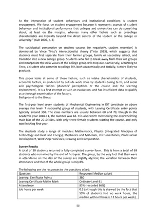 At the intersection of student behaviours and institutional conditions is student
engagement. We focus on student engagement because it represents aspects of student
behaviour and institutional performance that colleges and universities can do something
about, at least on the margins, whereas many other factors such as precollege
characteristics are typically beyond the direct control of the student or the college or
university.” (Kuh 2006, p. 8)

The sociological perspective on student success (or negatively, student retention) is
dominated by Vince Tinto’s interactionalist theory (Tinto 1993), which suggests that
students must first separate from their former groups, family or secondary school, and
transition into a new college group. Students who fail to break away from their old groups
and incorporate the new values of the college group will drop out. Conversely, according to
Tinto, a student who commits to college life, both academically and socially, is more likely to
graduate.

This paper looks at some of these factors, such as intake characteristics of students,
economic factors, as evidenced by outside work done by students during term, and social
and psychological factors (students’ perceptions of the course and the learning
environment). It is a first attempt at such an evaluation, and has insufficient data to qualify
as a thorough examination of the factors.
Background to the Group

The first-year level seven students of Mechanical Engineering in DIT constitute an above
average (for level- 7 nationally) group of students, with Leaving Certificate entry points
typically around 350. The class numbers are usually between 60 and 70, though in the
Academic year 2010-11, the number was 83. It is also worth mentioning the overwhelming
male bias of the 2010 class, with only three female students starting the course, and only
two finishing first-year.

The students study a range of modules: Mathematics, Physics (Integrated Principles of
Technology and Heat and Energy), Mechanics and Materials, Instrumentation, Professional
Development, Workshop Processes, Drawing and Computation.

Survey Results
A total of 30 students returned a fully-completed survey form. This is from a total of 69
students who remained by the end of first-year. The group, by the very fact that they were
in attendance on the day of the survey are slightly atypical; the variation between their
attendance and that of the whole group is only 8%.

The following are the responses to the questions asked:
Question                                       Response (Median value)
Leaving Certificate Points                     380
Leaving Certificate Maths Mark                 Ordinary Level B1
Attendance                                     85% (recorded 86%)
Job hours per week                             0.5 (although this is skewed by the fact that
                                               50% of students had no work hours; the
                                               median without those is 12 hours per week)

                                              50
 