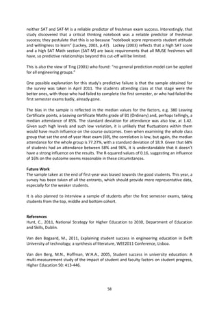 neither SAT and SAT-M is a reliable predictor of freshman exam success. Interestingly, that
study discovered that a critical thinking notebook was a reliable predictor of freshman
success; they postulate that this is so because “notebook score represents student attitude
and willingness to learn” (Lackey, 2003, p.47). Lackey (2003) reflects that a high SAT score
and a high SAT Math section (SAT-M) are basic requirements that all MUSE freshmen will
have, so predictive relationships beyond this cut-off will be limited.

This is also the view of Ting (2001) who found: “no general prediction model can be applied
for all engineering groups.”

One possible explanation for this study’s predictive failure is that the sample obtained for
the survey was taken in April 2011. The students attending class at that stage were the
better ones, with those who had failed to complete the first semester, or who had failed the
first semester exams badly, already gone.

The bias in the sample is reflected in the median values for the factors, e.g. 380 Leaving
Certificate points, a Leaving certificate Maths grade of B1 (Ordinary) and, perhaps tellingly, a
median attendance of 85%. The standard deviation for attendance was also low, at 1.42.
Given such high levels and such low variation, it is unlikely that fluctuations within them
would have much influence on the course outcomes. Even when examining the whole class
group that sat the end-of-year Heat exam (69), the correlation is low, but again, the median
attendance for the whole group is 77.27%, with a standard deviation of 18.9. Given that 68%
of students had an attendance between 58% and 96%, it is understandable that it doesn’t
have a strong influence on the results. The R-squared values of 0.16, suggesting an influence
of 16% on the outcome seems reasonable in these circumstances.

Future Work
The sample taken at the end of first-year was biased towards the good students. This year, a
survey has been taken of all the entrants, which should provide more representative data,
especially for the weaker students.

It is also planned to interview a sample of students after the first semester exams, taking
students from the top, middle and bottom cohort.


References
Hunt, C., 2011, National Strategy for Higher Education to 2030, Department of Education
and Skills, Dublin.

Van den Bogaard, M., 2011, Explaining student success in engineering education in Delft
University of technology; a synthesis of literature, WEE2011 Conference, Lisboa.

Van den Berg, M.N., Hoffman, W.H.A., 2005, Student success in university education: A
multi-measurement study of the impact of student and faculty factors on student progress,
Higher Education 50: 413-446.




                                              58
 