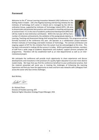 Foreword

Welcome to the 4th Annual Learning Innovation Network (LIN) Conference in the
Ashling Hotel in Dublin. LIN is the flagship teaching and learning initiative for the
institutes of technology (IoT) sector in Ireland and is managed by the LIN Co-
ordination Group, supported by Institutes of Technology Ireland (IOTI). LIN aims
to disseminate and promote best practice and innovation in teaching and learning
at sectoral level. It is in the area of academic professional development (APD) that
LIN has made its most distinctive contribution. Within the last year LIN has had a
number of milestone achievements, the validation of the postgraduate diploma in
Learning, Teaching and Assessment being chief among those achievements. This programme will be
formally launched at the conference this year. LIN operates as a collaboration project between
thirteen Institutes of Technology and Dublin Institute of Technology. The seminal contribution and
ongoing support of DIT for this initiative from the outset must be acknowledged at this time. This
has been instrumental in making LIN the success it is today. Within participating institutes, members
of staff from a wide range of academic departments and students’ support services complete LIN
programmes. Therefore LIN has established itself as an inter-departmental as well as an inter-
institutional project.

We anticipate the conference will provide much opportunity to share experiences and discuss
developments and innovations in the provision of a quality higher education to an ever more diverse
student body. We hope that you find the conference beneficial to your professional practice, that
the material presented will assist you in meeting the challenges of Enhancing the Learning
Experience and that you have the opportunity to meet and form new networks with colleagues from
across the sector who face similar challenges.


Best Wishes,




Dr. Richard Thorn
Director of Flexible Learning, IOTI
National Higher Education Strategy Project Manager, HEA




                                                 5
 