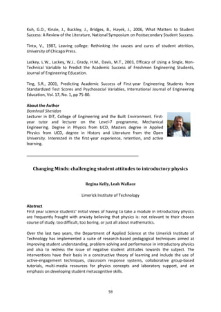 Kuh, G.D., Kinzie, J., Buckley, J., Bridges, B., Hayek, J., 2006, What Matters to Student
Success: A Review of the Literature, National Symposium on Postsecondary Student Success.

Tinto, V., 1987, Leaving college: Rethinking the causes and cures of student attrition,
University of Chicago Press.

Lackey, L.W., Lackey, W.J., Grady, H.M., Davis, M.T., 2003, Efficacy of Using a Single, Non-
Technical Variable to Predict the Academic Success of Freshmen Engineering Students,
Journal of Engineering Education.

Ting, S.R., 2001, Predicting Academic Success of First-year Engineering Students from
Standardized Test Scores and Psychosocial Variables, International Journal of Engineering
Education, Vol. 17, No. 1, pp 75-80.

About the Author
Domhnall Sheridan
Lecturer in DIT, College of Engineering and the Built Environment. First-
year tutor and lecturer on the Level-7 programme, Mechanical
Engineering. Degree in Physics from UCD, Masters degree in Applied
Physics from UCD, degree in History and Literature from the Open
University. Interested in the first-year experience, retention, and active
learning.

_______________________________________________________


   Changing Minds: challenging student attitudes to introductory physics


                                Regina Kelly, Leah Wallace

                              Limerick Institute of Technology

Abstract
First year science students’ initial views of having to take a module in introductory physics
are frequently fraught with anxiety believing that physics is: not relevant to their chosen
course of study, too difficult, too boring, or just all about mathematics.

Over the last two years, the Department of Applied Science at the Limerick Institute of
Technology has implemented a suite of research-based pedagogical techniques aimed at
improving student understanding, problem-solving and performance in introductory physics
and also to redress the issue of negative student attitudes towards the subject. The
interventions have their basis in a constructive theory of learning and include the use of
active-engagement techniques, classroom response systems, collaborative group-based
tutorials, multi-media resources for physics concepts and laboratory support, and an
emphasis on developing student metacognitive skills.



                                             59
 