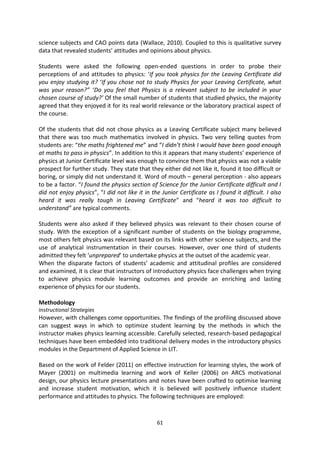 science subjects and CAO points data (Wallace, 2010). Coupled to this is qualitative survey
data that revealed students’ attitudes and opinions about physics.

Students were asked the following open-ended questions in order to probe their
perceptions of and attitudes to physics: ‘If you took physics for the Leaving Certificate did
you enjoy studying it? ‘If you chose not to study Physics for your Leaving Certificate, what
was your reason?’’ ‘Do you feel that Physics is a relevant subject to be included in your
chosen course of study?’ Of the small number of students that studied physics, the majority
agreed that they enjoyed it for its real world relevance or the laboratory practical aspect of
the course.

Of the students that did not chose physics as a Leaving Certificate subject many believed
that there was too much mathematics involved in physics. Two very telling quotes from
students are: “the maths frightened me” and “I didn’t think I would have been good enough
at maths to pass in physics”. In addition to this it appears that many students’ experience of
physics at Junior Certificate level was enough to convince them that physics was not a viable
prospect for further study. They state that they either did not like it, found it too difficult or
boring, or simply did not understand it. Word of mouth – general perception - also appears
to be a factor. “I found the physics section of Science for the Junior Certificate difficult and I
did not enjoy physics”, “I did not like it in the Junior Certificate as I found it difficult. I also
heard it was really tough in Leaving Certificate” and “heard it was too difficult to
understand” are typical comments.

Students were also asked if they believed physics was relevant to their chosen course of
study. With the exception of a significant number of students on the biology programme,
most others felt physics was relevant based on its links with other science subjects, and the
use of analytical instrumentation in their courses. However, over one third of students
admitted they felt ‘unprepared’ to undertake physics at the outset of the academic year.
When the disparate factors of students’ academic and attitudinal profiles are considered
and examined, it is clear that instructors of introductory physics face challenges when trying
to achieve physics module learning outcomes and provide an enriching and lasting
experience of physics for our students.

Methodology
Instructional Strategies
However, with challenges come opportunities. The findings of the profiling discussed above
can suggest ways in which to optimize student learning by the methods in which the
instructor makes physics learning accessible. Carefully selected, research-based pedagogical
techniques have been embedded into traditional delivery modes in the introductory physics
modules in the Department of Applied Science in LIT.

Based on the work of Felder (2011) on effective instruction for learning styles, the work of
Mayer (2001) on multimedia learning and work of Keller (2006) on ARCS motivational
design, our physics lecture presentations and notes have been crafted to optimise learning
and increase student motivation, which it is believed will positively influence student
performance and attitudes to physics. The following techniques are employed:



                                                61
 