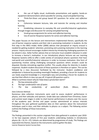 the use of highly visual, multimedia presentations and applets, hands-on
       equipment demonstrations where possible for sensing, visual and global learning
              Think-Pair-Share and group based DIY questions for active and reflective
       learning
              Coherence between lectures, labs and tutorials for sensing and intuitive
       learning
              Establishing relevance to everyday life and scientific/industrial applications
       through images and discussion for sensing and global learning
              Small-group assignments for active and reflective learning
              Use of Learner Response Systems for active and reflective learning

This paper focuses on the lecture and interventions implemented therein, specifically the
use of learner response systems and their role in promoting motivation in students. As the
first step in the ARCS model, Keller (2006) advises that perceptual or inquiry arousal is
needed for getting students’ attention, promoting and sustaining motivation in the learning
process. Inquiry arousal encourages student interest by introducing challenging questions to
be solved in class. Keller further advises that an instructor must establish relevance in order
to increase a learner’s motivation. In our introductory physics lectures we use Learning
Response Systems (LRS) to offer a wide variety of conceptual physics questions that have
real-world and scientific/industrial relevance in order to increase motivation. One form of
questioning involves asking challenging conceptual questions where answers could be
disputed, thereby stimulating cognitive conflict. This usually allows for diversity in student
responses. Student-student discussion of these questions is therefore an option. This can be
followed by a class discussion facilitated by the instructor. Student confidence and
satisfaction is fostered by providing meaningful feedback, providing a forum for students to
use newly acquired knowledge in a meaningful way and providing a forum for students to
see that their efforts in class can pay off. A typical LSR question used is:
What is a primary reason why fur helps keep a grizzly bear warm?
A.      The low emissivity of fur.
B.      The high condensation rate of water.
C.       The      low      conductivity      of     water/bear      fluids.  (Mazur,      1997)

Data Collection Methods
Numerous data collection instruments were used to assess students’ performance in
physics, and their attitudes and opinions. Grade data was collected from Christmas, Easter
and summer exam stages in order to chart learner performance in physics over the course
of the academic year. On-line and paper surveys administered at various intervals
throughout the year gathered qualitative data on their opinions about the instructional
techniques used in class, and their attitudes to physics as a subject. The following section
outlines the findings of these instruments.
Findings

The findings presented in this section originate from data gathered in academic year 2010-
11 for two separate cohorts of first year students undertaking modules in introductory
physics (N = 55, N = 27). Cohorts are determined by programmes of study. The findings are
separated into themes, based on the instruments used to gather the data.
Learner Response System Survey Data


                                              62
 