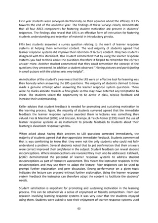 First year students were surveyed electronically on their opinions about the efficacy of LRS
towards the end of the academic year. The findings of these surveys clearly demonstrate
that all four ARCS components for fostering student motivation are present in students’
responses. The findings also reveal that LRS is an effective form of instruction for fostering
students understanding and retention of material in introductory physics.

Fifty two students answered a survey question relating to the merit of learner response
systems at helping them remember content. The vast majority of students agreed that
learner response systems did improve their retention of lecture content. Only two students
disagreed with this statement. One student commented that by using the learner response
systems you had to think about the questions therefore it helped to remember the correct
answer more. Another student commented that they could remember the concept of the
questions they answered. In addition a student observed “Having pictures and participating
in small quizzes with the clickers was very helpful”.

An indication of the student’s awareness that the LRS were an effective tool for learning was
their honesty when answering the LRS questions. The majority of students claimed to have
made a genuine attempt when answering the learner response system questions. There
were no marks allocate towards a final grade so this may have deterred any temptation to
cheat. The students seized the opportunity to be active in class, receive feedback and
increase their understanding.

Keller advises that student feedback is needed for promoting and sustaining motivation in
the learning process. Again, the majority of students surveyed agreed that the immediate
feedback the learner response systems awarded them in lectures was something they
valued. Fies & Marshall (2006) and Ericsson, Krampe, & Tesch-Romer (1993) merit the use of
learner response systems as an instrument to provide feedback to students about their
learning is classroom response systems.

When asked about having their answers to LSR questions corrected immediately, the
majority of students agreed that they appreciate immediate feedback. Students commented
that is was comforting to know that they were not the only students who could not fully
understand a problem. Several students noted that to get confirmation that their answers
were correct improved their confidence in the subject. Student feedback can reveal student
misconceptions. Where misconceptions are revealed they must also be addressed. Caldwell,
(2007) demonstrated the potential of learner response systems to address student
misconceptions as part of formative assessment. This means the instructor responds to the
misconceptions and may use them to adapt the lecture. Poor responses can be used to
prompt further explanation and peer discussion. Strong performance on a given topic
indicates the lecture can proceed without further explanation. Using the learner response
system feedback the instructor can therefore adapt the content to facilitate the students’
needs.

Student satisfaction is important for promoting and sustaining motivation in the learning
process. This can be obtained via a sense of enjoyment or friendly competition. From our
research involving learning response systems it was very clear that the students enjoyed
using them. Students were asked to rate their enjoyment of learner response systems used

                                             63
 
