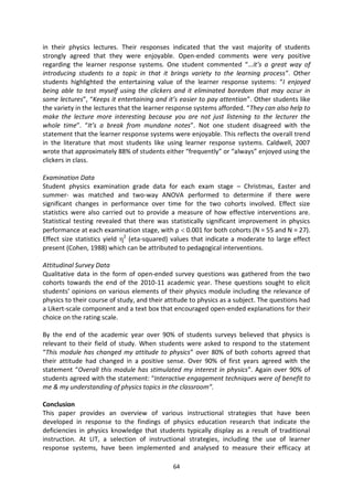 in their physics lectures. Their responses indicated that the vast majority of students
strongly agreed that they were enjoyable. Open-ended comments were very positive
regarding the learner response systems. One student commented “…it’s a great way of
introducing students to a topic in that it brings variety to the learning process”. Other
students highlighted the entertaining value of the learner response systems: “I enjoyed
being able to test myself using the clickers and it eliminated boredom that may occur in
some lectures”, “Keeps it entertaining and it’s easier to pay attention”. Other students like
the variety in the lectures that the learner response systems afforded. “They can also help to
make the lecture more interesting because you are not just listening to the lecturer the
whole time”. “It’s a break from mundane notes”. Not one student disagreed with the
statement that the learner response systems were enjoyable. This reflects the overall trend
in the literature that most students like using learner response systems. Caldwell, 2007
wrote that approximately 88% of students either “frequently” or “always” enjoyed using the
clickers in class.

Examination Data
Student physics examination grade data for each exam stage – Christmas, Easter and
summer- was matched and two-way ANOVA performed to determine if there were
significant changes in performance over time for the two cohorts involved. Effect size
statistics were also carried out to provide a measure of how effective interventions are.
Statistical testing revealed that there was statistically significant improvement in physics
performance at each examination stage, with ρ 0.001 for both cohorts (N = 55 and N = 27).
Effect size statistics yield 2 (eta-squared) values that indicate a moderate to large effect
present (Cohen, 1988) which can be attributed to pedagogical interventions.

Attitudinal Survey Data
Qualitative data in the form of open-ended survey questions was gathered from the two
cohorts towards the end of the 2010-11 academic year. These questions sought to elicit
students’ opinions on various elements of their physics module including the relevance of
physics to their course of study, and their attitude to physics as a subject. The questions had
a Likert-scale component and a text box that encouraged open-ended explanations for their
choice on the rating scale.

By the end of the academic year over 90% of students surveys believed that physics is
relevant to their field of study. When students were asked to respond to the statement
“This module has changed my attitude to physics” over 80% of both cohorts agreed that
their attitude had changed in a positive sense. Over 90% of first years agreed with the
statement “Overall this module has stimulated my interest in physics”. Again over 90% of
students agreed with the statement: “Interactive engagement techniques were of benefit to
me & my understanding of physics topics in the classroom”.

Conclusion
This paper provides an overview of various instructional strategies that have been
developed in response to the findings of physics education research that indicate the
deficiencies in physics knowledge that students typically display as a result of traditional
instruction. At LIT, a selection of instructional strategies, including the use of learner
response systems, have been implemented and analysed to measure their efficacy at

                                              64
 