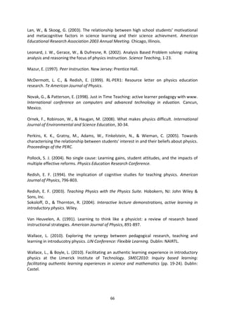 Lan, W., & Skoog, G. (2003). The relationship between high school students' motivational
and metacognitive factors in science learning and their science achievment. American
Educational Research Association 2003 Annual Meeting. Chicago, Illinois.

Leonard, J. W., Gerace, W., & Dufresne, R. (2002). Analysis Based Problem solving: making
analysis and reasoning the focus of physics instruction. Science Teaching, 1-23.

Mazur, E. (1997). Peer Instruction. New Jersey: Prentice Hall.

McDermott, L. C., & Redish, E. (1999). RL-PER1: Resource letter on physics education
research. Te American Journal of Physics.

Novak, G., & Patterson, E. (1998). Just in Time Teaching: active learner pedagogy with www.
International conference on computers and advanced technology in eduation. Cancun,
Mexico.

Ornek, F., Robinson, W., & Haugan, M. (2008). What makes physics difficult. International
Journal of Environmental and Science Education, 30-34.

Perkins, K. K., Gratny, M., Adams, W., Finkelstein, N., & Wieman, C. (2005). Towards
characterising the relationship between students' interest in and their beliefs about physics.
Proceedings of the PERC.

Pollock, S. J. (2004). No single cause: Learning gains, student attitudes, and the impacts of
multiple effective reforms. Physics Education Research Conference.

Redish, E. F. (1994). the implication of cognitive studies for teaching physics. American
Journal of Physics, 796-803.

Redish, E. F. (2003). Teaching Physics with the Physics Suite. Hobokern, NJ: John Wiley &
Sons, Inc.
Sokoloff, D., & Thornton, R. (2004). Interactive lecture demonstrations, active learning in
introductory physics. Wiley.

Van Heuvelen, A. (1991). Learning to think like a physicist: a review of research based
instructional strategies. American Journal of Physics, 891-897.

Wallace, L. (2010). Exploring the synergy between pedagogical research, teaching and
learning in introducotry physics. LIN Conference: Flexible Learning. Dublin: NAIRTL.

Wallace, L., & Boyle, L. (2010). Facilitating an authentic learning experience in introductory
physics at the Limerick Institute of Technology. SMEC2010: Inquiry based learning:
facilitating authentic learning experiences in science and mathematics (pp. 19-24). Dublin:
Castel.




                                              66
 