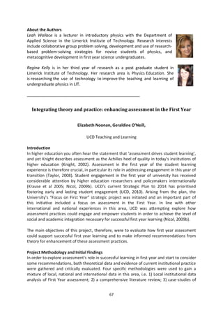 About the Authors
Leah Wallace is a lecturer in introductory physics with the Department of
Applied Science in the Limerick Institute of Technology. Research interests
include collaborative group problem solving, development and use of research-
based problem-solving strategies for novice students of physics, and
metacognitive development in first year science undergraduates.

Regina Kelly is in her third year of research as a post graduate student in
Limerick Institute of Technology. Her research area is Physics Education. She
is researching the use of technology to improve the teaching and learning of
undergraduate physics in LIT.

_______________________________________________________


  Integrating theory and practice: enhancing assessment in the First Year


                            Elizabeth Noonan, Geraldine O’Neill,

                                 UCD Teaching and Learning

Introduction
In higher education you often hear the statement that ‘assessment drives student learning’,
and yet Knight describes assessment as the Achilles heel of quality in today’s institutions of
higher education (Knight, 2002). Assessment in the first year of the student learning
experience is therefore crucial, in particular its role in addressing engagement in this year of
transition (Taylor, 2008). Student engagement in the first year of university has received
considerable attention by higher education researchers and policymakers internationally
(Krause et al 2005; Nicol, 2009b). UCD’s current Strategic Plan to 2014 has prioritised
fostering early and lasting student engagement (UCD, 2010). Arising from the plan, the
University’s “Focus on First Year” strategic project was initiated and an important part of
this initiative included a focus on assessment in the First Year. In line with other
international and national experiences in this area, UCD was attempting explore how
assessment practices could engage and empower students in order to achieve the level of
social and academic integration necessary for successful first year learning (Nicol, 2009b).

The main objectives of this project, therefore, were to evaluate how first year assessment
could support successful first year learning and to make informed recommendations from
theory for enhancement of these assessment practices.

Project Methodology and Initial Findings
In order to explore assessment’s role in successful learning in first year and start to consider
some recommendations, both theoretical data and evidence of current institutional practice
were gathered and critically evaluated. Four specific methodologies were used to gain a
mixture of local, national and international data in this area, i.e. 1) Local institutional data
analysis of First Year assessment; 2) a comprehensive literature review; 3) case-studies of


                                              67
 