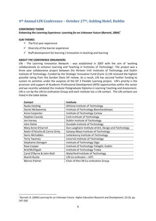 4th Annual LIN Conference – October 27th, Ashling Hotel, Dublin

CONFERENCE THEME
Enhancing the Learning Experience: Learning for an Unknown Future (Barnett, 2004) 1

SUB-THEMES
    The first year experience
     Diversity of the learner experience
     Staff development for learning / Innovation in teaching and learning

ABOUT THE CONFERENCE ORGANISERS
LIN - The Learning Innovation Network - was established in 2007 with the aim of 'working
collaboratively to enhance Learning and Teaching in Institutes of Technology’. The project was a
three year collaborative project between the thirteen Irish Institutes of Technology and Dublin
Institute of Technology. Funded by the Strategic Innovation Fund (Cycle 1) LIN received the highest
possible rating from the Gordon Davis SIF review. As a result, LIN has secured further funding to
sustain its activities under the auspices of the SIF 2 Flexible Learning project. LIN’s priority is the
provision and support of Academic Professional Development (APD) opportunities within the sector
and we recently validated the modular Postgraduate Diploma in Learning Teaching and Assessment.
LIN is run by the LIN Co-ordination Group and each institute has a LIN contact. The LIN contacts are
listed in the table below.

    Contact                                Institute
    Nuala Harding                          Athlone Institute of Technology
    Daniel McSweeney                       Institute of Technology Blanchardstown
    Anne Carpenter                         Institute of Technology Carlow
    Stephen Cassidy                        Cork Institute of Technology
    Jen Harvey                             Dublin Institute of Technology
    John Dallat                            Dundalk Institute of Technology
    Mary Anne O’Carroll                    Dun Laoghaire Institute of Art, Design and Technology
    Aedin O’hEocha & Carina Ginty          Galway-Mayo Institute of Technology
    Denis McFadden                         Letterkenny Institute of Technology
    Terry Twomey                           Limerick Institute of Technology
    Stephanie Donegan                      Institute of Technology Sligo
    Rose Cooper                            Institute of Technology Tallaght, Dublin
    Brid McElligott                        Institute of Technology Tralee
    Carol O’Byrne & John Wall              Waterford Institute of Technology
    Niamh Rushe                            LIN Co-ordinator – IOTI
    Marion Palmer                          Chair of the LIN Co-ordination Group




1
 Barnett, R. (2004) Learning for an Unknown Future. Higher Education Research and Development, 23 (3), pp.
247-260.

                                                     6
 