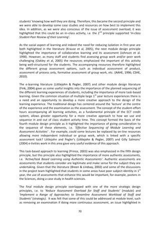 students’ knowing how well they are doing. Therefore, this became the second principle and
we were able to develop some case studies and resources on how best to implement this
idea. In addition, as we were also conscious of the issue of assessment overload, it was
highlighted that this could be an in–class activity, i.e. the 2nd principle supported ‘In-class
Student Peer Review of their Learning’.

As the social aspect of learning and indeed the need for reducing isolation in first year are
both highlighted in the literature (Krause et al, 2005), the next module design principle
highlighted the importance of collaborative learning and its assessment (Johnson et al.
1998). However, as many staff and students find assessing group work and/or peer work
challenging (Oakley et al, 2005) the resources emphasized the important of this activity
being well-structured for the students. The accompanying resources therefore highlighted
the different group assessment options, such as individual assessment of product,
assessment of process only, formative assessment of group work, etc. (AAHE, 1996; CSHE,
2010).

The e-learning literature (Littlejohn & Pegler, 2007) and other module design literature
(Fink, 2004) gave us some useful insights into the importance of the planned sequencing of
the different learning experiences of students, including the importance of more task-based
learning. Given the common situation of multiple large 1st year lecture experiences there is
a need and an opportunity to develop a more creative approach to the design of the
learning experience. The traditional design has centered around the ‘lecture’ at the centre
of the experience and the examination as the assessment. The concept of the student-effort
hours accompanying all learning activities, as a fundamental principle of the ECT credit
system, allows greater opportunity for a more creative approach to how we use and
sequence in and out of class student activity time. This concept formed the basis of the
fourth module design principle as it highlighted the importance of giving consideration to
the sequence of these elements, i.e. ‘Effective Sequencing of Module Learning and
Assessment Activities’ . For example, could some lectures be replaced by on-line resources
allowing more independent individual or group work, which is linked with a specific
assessment task? Littlejohn and Pegler’s (Littlejohn & Pegler, 2007) and Gilly Salmons’
(2004) e-tivities work in this area gave very useful evidence of this approach.

This task-based approach to learning (Prince, 2003) was also emphasized in the fifth design
principle, but this principle also highlighted the importance of more authentic assessments,
i.e. ‘Active/task Based Learning using Authentic Assessments’. Authentic assessments are
assessments that students consider are legitimate and make sense for the subject they are
undertaking. Given that the literature (Breen & Lindsay, 2002) and some of the discussions
in the project team highlighted that students in some areas have poor subject identity in 1st
year, the use of assessments that enhance this would be important, for example, posters in
the Sciences, doing a case study in health sciences.

The final module design principle overlapped with one of the more strategic design
principles, i.e. to ‘Reduce Assessment Overload for Staff and Students’ (module) and
‘Implement a Range of Approaches to Streamline Assessment Workload of Staff and
Students’ (strategic). It was felt that some of this could be addressed at module level, such
as removing an examination if doing more continuous assessment, an issue highlighted in

                                              70
 