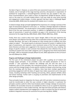 the data in Figure 1. However, as some of the over-assessment issues were related to size of
modules, lack of oversight of the stage learning outcomes, discrepancies in expectation of
workload for assignments, a School/Programme overview was also needed in this area.
Some recommendations were made to Deans of programmes (O’Neill & Noonan, 2011a),
such as, the move to a 10 credit module where a case was made for more active learning
and engagement module designs. A similar approach had been taken in Edinburgh Napier
University (2005, 2010) (note the standard UCD module size is 5 credits).

A related strategic design principle highlighted the importance of a strategic overview of the
types of assessments experience in first year, i.e. ‘Develop a Strategic Approach to Selection
of Assessment Methods’. This would require a more explicit mapping exercise at programme
level of the first year assessment practices. In addition to highlighting over-use of certain
types of assessments, it would also establish any gaps in the assessment of the learning
outcomes for the stage (Hornby, 2003; Mutch, 2002; O’Neill, 2009; Ross, 2010).

Finally, there was a need to allow more ‘space’ (Knight, 2001) in first year experience for
more deeper and reflective learning rather than accelerated content coverage, as one staff
member described, ‘first year is like jumping on a fast moving train as students race from
subject to subject’ . This would require an overview of amount of content, in addition to the
type of assessments, and required a more monitored review of the first year experience.
Some literature and ideas were suggested in the resources around this area, including: the
design of specific modules in each semester that allowed this more reflective time; or the
chunking of content into more wider categories such as designing more theme-based (Dirkx
& Prenger, 1997) or threshold concepts (Meyer & Land, 2005) approaches to the curriculum
(see also Gibney et al, 2010).

Progress and Challenges to Design Implementation
The first year of this institutional project has given UCD a guiding set of module and
strategic design principles. It has provided a new and explicit perspective on how to
consider 1st year assessment, however the challenge over the next few years is to
implement some of this principles into institutional practice. There has been some initial
success with the strategic design of some specific modules for deeper active learning, arising
from the meetings with the Deans. In addition, there have been multiple opportunities
promoting engagement with the ideas of regular lows stakes assessment and in-class peer
review, including workshops (UCD Teaching and Learning, 2011), podcasts (O’Neill, 2011)
and School meetings. Further work is on-going on promotion and implementation of the
other design principles.

These principles based on integration the theory with UCD and other institutional practises
could be transferrable to other first year contexts in higher education. In particular the
principles could be useful for either local (module) and/or strategic redesign of assessment.
In addition, the accessible resources are available for others to use as a guide for improving
assessment practises to ‘drive student learning’. We hope that these principles will enhance
support student empowerment and engagement in order to achieve the level of social and
academic integration necessary for successful first year learning (Nicol, 2009b).




                                             71
 