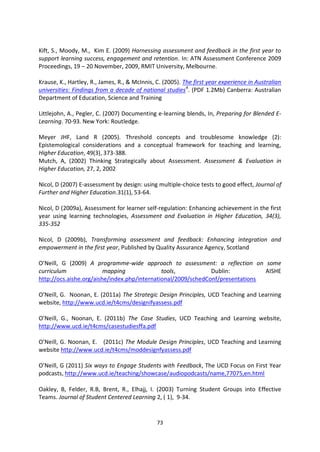 Kift, S., Moody, M., Kim E. (2009) Harnessing assessment and feedback in the first year to
support learning success, engagement and retention. In: ATN Assessment Conference 2009
Proceedings, 19 – 20 November, 2009, RMIT University, Melbourne.

Krause, K., Hartley, R., James, R., & McInnis, C. (2005). The first year experience in Australian
universities: Findings from a decade of national studies 4. (PDF 1.2Mb) Canberra: Australian
Department of Education, Science and Training

Littlejohn, A., Pegler, C. (2007) Documenting e-learning blends, In, Preparing for Blended E-
Learning. 70-93. New York: Routledge.

Meyer JHF, Land R (2005). Threshold concepts and troublesome knowledge (2):
Epistemological considerations and a conceptual framework for teaching and learning,
Higher Education, 49(3), 373-388.
Mutch, A, (2002) Thinking Strategically about Assessment. Assessment & Evaluation in
Higher Education, 27, 2, 2002

Nicol, D (2007) E-assessment by design: using multiple-choice tests to good effect, Journal of
Further and Higher Education.31(1), 53-64.

Nicol, D (2009a), Assessment for learner self-regulation: Enhancing achievement in the first
year using learning technologies, Assessment and Evaluation in Higher Education, 34(3),
335-352

Nicol, D (2009b), Transforming assessment and feedback: Enhancing integration and
empowerment in the first year, Published by Quality Assurance Agency, Scotland

O’Neill, G (2009) A programme-wide approach to assessment: a reflection on some
curriculum               mapping              tools,           Dublin:          AISHE
http://ocs.aishe.org/aishe/index.php/international/2009/schedConf/presentations

O’Neill, G. Noonan, E. (2011a) The Strategic Design Principles, UCD Teaching and Learning
website, http://www.ucd.ie/t4cms/designifyassess.pdf

O’Neill, G., Noonan, E. (2011b) The Case Studies, UCD Teaching and Learning website,
http://www.ucd.ie/t4cms/casestudiesffa.pdf

O’Neill, G. Noonan, E. (2011c) The Module Design Principles, UCD Teaching and Learning
website http://www.ucd.ie/t4cms/moddesignfyassess.pdf

O’Neill, G (2011) Six ways to Engage Students with Feedback, The UCD Focus on First Year
podcasts, http://www.ucd.ie/teaching/showcase/audiopodcasts/name,77075,en.html

Oakley, B, Felder, R.B, Brent, R., Elhajj, I. (2003) Turning Student Groups into Effective
Teams. Journal of Student Centered Learning 2, ( 1), 9-34.


                                               73
 