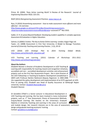 Prince, M. (2004). ‘Does Active Learning Work? A Review of the Research.’ Journal of
Engineering Education 93(3): 223-231.

REAP (2011) Reengineering Assessment Practices. www.reap.ac.uk.

Ross, D (2010) Streamlining assessment - how to make assessment more efficient and more
effective – An overview
http://www.google.co.uk/search?hl=en&q=Streamlining+assessment+-
+how+to+make+assessment+more+efficient&meta= accessed 27th Nov 2010.

Sadler, D. R. (in press) Beyond feedback: Developing student capability in complex appraisal,
Assessment & Evaluation in Higher Education.

Salmon, G (2004) E-tivities: The Key to Active Online Learning. London; Kogan Page Ltd.
Taylor, J.A. (2008) Assessment in First Year University: A Model to Manage Transition.
Journal of University Teaching and Learning Practice , 5 (1), 20-33

UCD     (2010)   UCD    Strategic  Plan           to   2014:    Forming    Global     Minds.
http://www.ucd.ie/t4cms/04_education.pdf

UCD Teaching and Learning, (2011)                  Calendar    of   Workshops    2011-2012.
http://www.ucd.ie/teaching/calendar/

About the Authors
Elizabeth Noonan is Director of Academic Development in UCD Teaching &
Learning with responsibility for teaching reward and recognition initiatives,
accredited and non – accredited development activities and enhancement
projects such as the First Year Assessment Project. She is Joint Director of
the UCD Fellowships in Teaching & Academic Development (established in
2007) with Professor Bairbre Redmond (Deputy Registrar). In 2004-2008
she supported the policy development and implementation of an ECTS approach at UCD.
Prior to joining UCD, Elizabeth was Head of Quality Assurance at Edinburgh Napier
University. Contact: Elizabeth.Noonan@ucd.ie
Elizabeth Noonan


Dr Geraldine O’Neill is a Senior Lecturer in Educational Development in
UCD Teaching and Learning. She has been involved in many institutional
projects, such as, 1st Year Assessment, Choice of Assessment Methods,
Enquiry-Based Learning. She teaches on the University’s Graduate
Diploma in University Teaching and Learning in the areas of curriculum
and module design. Her research interests are in the area of assessment, curriculum
design and graduate teaching assistants’ training.
Contact: geraldine.m.oneill@ucd.ie

_______________________________________________________



                                             74
 