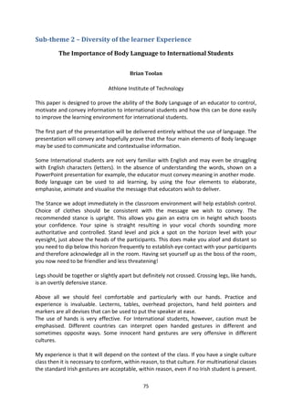 Sub-theme 2 – Diversity of the learner Experience

          The Importance of Body Language to International Students


                                         Brian Toolan

                               Athlone Institute of Technology

This paper is designed to prove the ability of the Body Language of an educator to control,
motivate and convey information to international students and how this can be done easily
to improve the learning environment for international students.

The first part of the presentation will be delivered entirely without the use of language. The
presentation will convey and hopefully prove that the four main elements of Body language
may be used to communicate and contextualise information.

Some International students are not very familiar with English and may even be struggling
with English characters (letters). In the absence of understanding the words, shown on a
PowerPoint presentation for example, the educator must convey meaning in another mode.
Body language can be used to aid learning, by using the four elements to elaborate,
emphasise, animate and visualise the message that educators wish to deliver.

The Stance we adopt immediately in the classroom environment will help establish control.
Choice of clothes should be consistent with the message we wish to convey. The
recommended stance is upright. This allows you gain an extra cm in height which boosts
your confidence. Your spine is straight resulting in your vocal chords sounding more
authoritative and controlled. Stand level and pick a spot on the horizon level with your
eyesight, just above the heads of the participants. This does make you aloof and distant so
you need to dip below this horizon frequently to establish eye contact with your participants
and therefore acknowledge all in the room. Having set yourself up as the boss of the room,
you now need to be friendlier and less threatening!

Legs should be together or slightly apart but definitely not crossed. Crossing legs, like hands,
is an overtly defensive stance.

Above all we should feel comfortable and particularly with our hands. Practice and
experience is invaluable. Lecterns, tables, overhead projectors, hand held pointers and
markers are all devises that can be used to put the speaker at ease.
The use of hands is very effective. For International students, however, caution must be
emphasised. Different countries can interpret open handed gestures in different and
sometimes opposite ways. Some innocent hand gestures are very offensive in different
cultures.

My experience is that it will depend on the context of the class. If you have a single culture
class then it is necessary to conform, within reason, to that culture. For multinational classes
the standard Irish gestures are acceptable, within reason, even if no Irish student is present.

                                              75
 