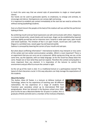In much the same way that we amend style of presentation to single or mixed gender
classes.
Our hands can be used to gesticulate (point), to emphasise, to enlarge and animate, to
encourage and silence. Hand gestures can convey right and wrong.
It is important to establish eye contact immediately at the start but we need to achieve this
without staring (eyeballing) students.

Even at a Rock Concert the people at the back of the stadium will see and feel the performer
looking at them.

By combining mouth and eye facial expressions we will communicate with others. Happiness
is a sincere broad smile, raised cheeks and round eyes. Anger can be established by lowered
eyebrow, tightly pursed lips and an intensive stare. Surprise is wide open eyes, open mouth
and raised eyebrows. The emotion of fear is an open mouth, round eyes and a pale face.
Disgust is a wrinkled nose, raised upper lip and lowered eyelids
Sadness is conveyed by lowering the corners of your mouth and sad eyes.

But what about conflicting information? International students may interpret or miss some
of the verbal and non-verbal communication variables. Which is most important? There is
an experiment that you can carry out at a restaurant. While saying one thing, we can, at the
same time, say the opposite, with our body language. So far the result has always been the
same. People see or hear what they want (or expect). Therefore the context and prejudice is
more important than any element. It is imperative of the lecturer to control that
environment and put effort to ensure the context is right.

So the set-up of the room is vital. It is a traditional lecture or a participatory tutorial? The
layout of chairs becomes crucial. In this way educators can help manage the expectations of
the students.

About the Author
The Author, Brian M Toolan, is a lecturer at Athlone Institute of
Technology, where he has experience of teaching over 40 different
nationalities. He has experience of a range of students from
Transition year secondary school up to International PhD level
postgraduates. Brian has lectured in the Business school since 1995,
prior to this he was a Merchant Banker for 10 years in London. He is a
graduate of NUIG and UCD and is a member of the Institute of Bankers.

_______________________________________________________




                                              76
 