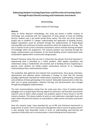 Enhancing Student Learning Experience and Diversity of Learning Styles
      Through Project Based Learning and Continuous Assessment


                                      Kevin Furlong

                               Dublin Institute of Technology

Abstract
Using an Action Research methodology, this study was based in Dublin Institute of
Technology and conducted with the cooperation of three groups of Level Six Building
Services students over a ten-month period (three cycles). The main aim of the research
project was to establish if a deeper understanding and application of Building Services
Applied Calculations could be achieved through the implementation of Project-Based
Learning (PBL) and continuous formative assessment within the programme of study. This
was in contrast to the current summative assessments used to evaluate learning and depth
of knowledge within the programme. The research question was examined through the
design, implementation and evaluation of real world building services mathematical tasks
and problems applied within a construction design project.

Research literature shows that not only in Ireland but also abroad, third level education is
experiencing what is described as a ‘maths problem’. With applied calculations and
mathematics being a fundamental and essential part of Building Services Engineering in
general, many students are failing module examinations because of an inadequate
understanding of basic mathematical principles.

The qualitative data gathered and analysed from questionnaires, focus group interviews,
observational and reflective diaries culminated in findings to show that this learning
paradigm significantly improved the mathematical competence, understanding, motivation
and confidence of those participating in the research. Noticeable improvements in other key
skills such as group participation, reflective learning, and self-assessment also emerged
through this pedagogical implementation.

The main recommendations arising from the study were that a form of student-centred
pedagogy such as project-based learning aligned to continuous and formative assessments
could be used to better reflect projects and problems typical of those found in real-life
industry situations. This allows students to work on, and understand, meaningful issues and
topics where they find real solutions to real problems, unlike current summative assessment
practices.

Since this research study I have extended the use of PBL and Continuous Assessment to
programmes at Levels 7 & 8 in Construction Management where current on-going research
is also showing most favourable results in terms of understanding, peer-learning and
acquisition of key-skills such as communication, critical thinking and self-assessment.




                                            77
 