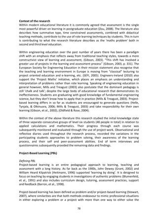 Context of the research
Within modern educational literature it is commonly agreed that assessment is the single
most powerful driver on learning in postgraduate education (Zou, 2008). The literature also
describes how summative type, time constrained assessments, combined with didactical
teaching methods, contribute to the use of rote learning techniques by students. This in turn
is contributing to what the research literature describes as the ‘maths problem’ both in
second and third level education.

Within engineering education over the past number of years there has been a paradigm
shift with an emphasis that reflects away from traditional teaching styles, towards a more
constructivist view of learning and assessment, (Gibson, 2003). “This shift has involved a
greater use of projects in the learning and assessment process” (Gibson, 2003, p. 331). The
European Society for Engineering Education in their mission statement also recognise that
the teaching and learning environment in Europe is moving from “classical” lecturing to
project oriented education and e-learning, etc. (SEFI, 2005). Engineers-Ireland (2010) also
support the ‘Project Maths’ initiative, which places an emphasis on understanding and
interpretation of problems rather than rote learning. Speaking of engineering education in
general however, Mills and Treagust (2003) also postulate that the dominant pedagogy is
still ‘chalk and talk’; despite the large body of educational research that demonstrates its
ineffectiveness. Students are graduating with good knowledge of fundamental engineering
science, but they don’t know how to apply that in practice (Mills & Treagust, 2003). Project-
based learning differs in so far as students are encouraged to generate questions (Helle,
Tynjala, & Olkinuora, 2006; Mills & Treagust, 2003) and take responsibility for their own
learning (Gibson, et al., 2002), (Oldfield & Rose, 2004).

Within the context of the above literature this research studied the initial knowledge state
of three separate consecutive groups of level six students (48 people in total) in relation to
applied calculations and mathematics. Their progress through each course was
subsequently monitored and evaluated through the use of project-work. Observational and
reflective diaries used throughout the research process, recorded the variations in the
participating students approaches to problem solving, their awareness of the learning
process, and their self and peer-assessment abilities. End of term interviews and
questionnaires subsequently provided the remaining data and findings.

Project-Based Learning (PBL)

Defining PBL
Project-based learning is an entire pedagogical approach to learning, teaching and
assessment with a long history. As far back as the 1900s, John Dewey (Grant, 2002) and
William Heard Kilpatrick (Heitmann, 1996) supported ‘learning by doing’. It is designed to
focus on teaching by engaging students in investigations of authentic problems (Blumenfeld,
et al., 1991) and also includes curriculum design, tutoring, assessment practices, support
and feedback (Barron, et al., 1998).

Project-based learning has been defined as problem and/or project-based learning (Stewart,
2007), where similarities are that both methods endeavour to mimic professional situations
in either exploring a problem or a project with more than one way to either solve the

                                             78
 