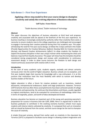 Sub-theme 1 – First Year Experience

     Applying a three-step model to first year course design to champion
     creativity and satisfy the evolving objectives of business education
                                   1Jeff   Taylor, 2Conor Horan

                  1
                      Dublin Business School, 2Dublin Institute of Technology

Abstract
This paper discusses the objectives of business education at third level and proposes
creativity and associated skills be placed at the forefront of the first year experience. As
business teaching is increasingly conducted by authority rather than creativity there exists a
necessity to ensure students new to the college experience are challenged and encouraged
to engage in harnessing their creative potential during their first academic year. This paper
will develop the need for first year course design, to follow the 3 steps outlined in the model
(Provide Opportunities for Creative Behaviour (before); Develop Skills for Creative Learning
(during); and Reward Creative Achievements (after).) to allow students the freedom to
explore the business discipline in their own unique manner while maintaining the check and
balances required from Quality Assurance. This paper will show how this template should be
considered during programmatic design and reviews with consideration to continuous
assessment design, in order to allow course lecturers the freedom to both design and
reward continuous assessment with creative skills in mind.

Introduction
At the start of every academic cycle, students eagerly, excitedly and almost certainly
nervously enter into the world of higher education. Business schools are no exception, and
first year students begin their journey for knowledge with a raw enthusiasm. It is at this
juncture that institutions have the most flexibility with which to nurture and develop
business leaders of the future.

Higher education is often a forum for creative products such as inventions, medical
discoveries, entrepreneurial endeavours, books and stage productions. However, Torrence
(1977) laments that too often these accomplishments have been achieved outside of college
requirements and sponsorship. He continues that dissertations and theses, usually regarded
as original contributions, tend to be evaluated for correctness of methodology rather than
in terms of originality, power, and worth of ideas developed and tested.

Business education has become an important part of the young and upcoming executive’s
preparation for success in business (Van der Colff, 2004). Here it is argued that in order for
business graduates to contribute in the evolving economy business schools must equip
students with diverse talents cultivated by creativity. It is proposed that such an innovative
skill set should be fostered from the outset, and that course design be the tool to champion
the cause of creativity.

A simple three-part process, derived from earlier work on creativity in the classroom by
Torrence (1977) is proposed to facilitate course design in allowing student imagination and

                                                  7
 