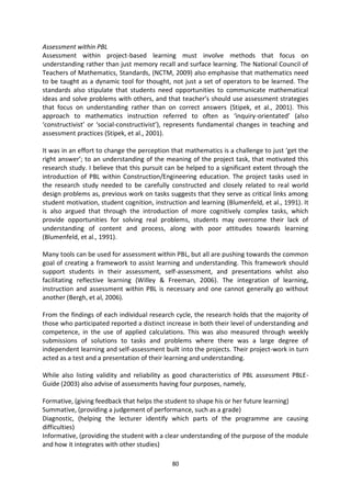 Assessment within PBL
Assessment within project-based learning must involve methods that focus on
understanding rather than just memory recall and surface learning. The National Council of
Teachers of Mathematics, Standards, (NCTM, 2009) also emphasise that mathematics need
to be taught as a dynamic tool for thought, not just a set of operators to be learned. The
standards also stipulate that students need opportunities to communicate mathematical
ideas and solve problems with others, and that teacher’s should use assessment strategies
that focus on understanding rather than on correct answers (Stipek, et al., 2001). This
approach to mathematics instruction referred to often as ‘inquiry-orientated’ (also
‘constructivist’ or ‘social-constructivist’), represents fundamental changes in teaching and
assessment practices (Stipek, et al., 2001).

It was in an effort to change the perception that mathematics is a challenge to just ‘get the
right answer’; to an understanding of the meaning of the project task, that motivated this
research study. I believe that this pursuit can be helped to a significant extent through the
introduction of PBL within Construction/Engineering education. The project tasks used in
the research study needed to be carefully constructed and closely related to real world
design problems as, previous work on tasks suggests that they serve as critical links among
student motivation, student cognition, instruction and learning (Blumenfeld, et al., 1991). It
is also argued that through the introduction of more cognitively complex tasks, which
provide opportunities for solving real problems, students may overcome their lack of
understanding of content and process, along with poor attitudes towards learning
(Blumenfeld, et al., 1991).

Many tools can be used for assessment within PBL, but all are pushing towards the common
goal of creating a framework to assist learning and understanding. This framework should
support students in their assessment, self-assessment, and presentations whilst also
facilitating reflective learning (Willey & Freeman, 2006). The integration of learning,
instruction and assessment within PBL is necessary and one cannot generally go without
another (Bergh, et al, 2006).

From the findings of each individual research cycle, the research holds that the majority of
those who participated reported a distinct increase in both their level of understanding and
competence, in the use of applied calculations. This was also measured through weekly
submissions of solutions to tasks and problems where there was a large degree of
independent learning and self-assessment built into the projects. Their project-work in turn
acted as a test and a presentation of their learning and understanding.

While also listing validity and reliability as good characteristics of PBL assessment PBLE-
Guide (2003) also advise of assessments having four purposes, namely,

Formative, (giving feedback that helps the student to shape his or her future learning)
Summative, (providing a judgement of performance, such as a grade)
Diagnostic, (helping the lecturer identify which parts of the programme are causing
difficulties)
Informative, (providing the student with a clear understanding of the purpose of the module
and how it integrates with other studies)

                                             80
 