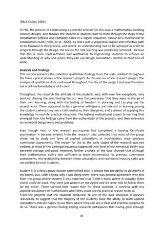 (PBLE-Guide, 2003)

In PBL, the process of constructing a concrete artefact (in this case a mathematical building
services design), also focuses the student or student team to think through the steps of the
construction process and complete tasks in a logical sequence, similar to a mechanical or
construction team (Helle, et al., 2006). As there was a sequential, logical and reflective path
to be followed in this process, and where an understanding had to be achieved in order to
progress through the design, the reason for rote learning was practically removed. I believe
that this is more representative and worthwhile to engineering students to achieve an
understanding of why and where they can use design calculations directly in their line of
work.

Analysis and Findings
This section presents the collective qualitative findings from the data collated throughout
the three cyclical phases of the research project. As this was an action research project, the
analysis of qualitative data continued throughout the life of the project and was therefore
not a self-contained phase of its own.

Throughout the research the attitude of the students was, with very few exceptions, very
positive. Among the contributing factors, was the awareness that they were in charge of
their own learning, along with the feeling of freedom in planning and carrying out the
project-work. There appeared to be a genuine willingness and interest in learning among
the students where they see a relationship to their discipline, and a means of applying this
knowledge to real-life practical situations. The highest motivational aspect to learning that
emerged from the findings came from the authenticity of the projects, and their relevance
to real world design work and problems.

Even though most of the research participants had completed a Leaving Certificate
examination it became evident from the research data collected that most of the group
chose not to study any form of applied calculations or mathematics since previous
summative assessments. The reason for this at the early stages of the research was not
evident, as most of the participating group suggested their level of mathematical ability was
between average and good. However, further analysis of the data showed that although
their mathematical ability was sufficient to learn mathematics for previous summative
assessments, the relationship between these calculations and real-world industry tasks was
not evident to most students.

Student E in a focus group session commented that, ‘I always had the ability to do maths in
my exams, but I didn’t know why I was doing them’ there was general agreement with this
from the group where student C also reported that ‘I didn’t know where in industry these
maths could be used, they were just written on the board and we were told to follow them
for the exam’. There seemed little reason then for these students to continue with any
applied calculations or mathematics when they could see no practical reason to do so.
From the projects that the students produced, to any of the data analysed, it appears
reasonable to suggest that the majority of the students have the ability to learn applied
calculations and are happy to use them where they can see a clear and practical purpose to
do so. There was a general feeling among research participants that having gone through

                                              81
 