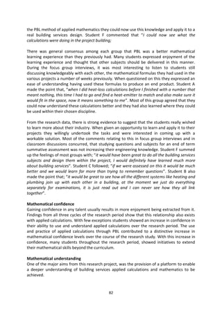 the PBL method of applied mathematics they could now use this knowledge and apply it to a
real building services design. Student F commented that “I could now see what the
calculations were doing in the project building;

There was general consensus among each group that PBL was a better mathematical
learning experience than they previously had. Many students expressed enjoyment of the
learning experience and thought that other subjects should be delivered in this manner.
During the focus group interviews, it was most interesting to listen to students still
discussing knowledgeably with each other, the mathematical formulas they had used in the
various projects a number of weeks previously. When questioned on this they expressed an
ease of understanding having used these formulas to produce an end product. Student A
made the point that, “when I did heat-loss calculations before I finished with a number that
meant nothing, this time I had to go and find a heat-emitter to match and also make sure it
would fit in the space, now it means something to me”. Most of this group agreed that they
could now understand these calculations better and they had also learned where they could
be used within their chosen discipline.

From the research data, there is strong evidence to suggest that the students really wished
to learn more about their industry. When given an opportunity to learn and apply it to their
projects they willingly undertook the tasks and were interested in coming up with a
workable solution. Most of the comments relating to this in focus group interviews and in
classroom discussions concurred, that studying questions and subjects for an end of term
summative assessment was not increasing their engineering knowledge. Student F summed
up the feelings of most groups with; “it would have been great to do all the building services
subjects and design them within the project, I would definitely have learned much more
about building services”. Student C followed; “if we were assessed on this it would be much
better and we would learn far more than trying to remember questions”. Student B also
made the point that; “it would be great to see how all the different systems like heating and
plumbing join up with each other in a building, at the moment we just do everything
separately for examinations, it is just read out and I can never see how they all link
together”.

Mathematical confidence
Gaining confidence in any talent usually results in more enjoyment being extracted from it.
Findings from all three cycles of the research period show that this relationship also exists
with applied calculations. With few exceptions students showed an increase in confidence in
their ability to use and understand applied calculations over the research period. The use
and practice of applied calculations through PBL contributed to a distinctive increase in
mathematical confidence levels over the course of the research study. With this increase in
confidence, many students throughout the research period, showed initiatives to extend
their mathematical skills beyond the curriculum.

Mathematical understanding
One of the major aims from this research project, was the provision of a platform to enable
a deeper understanding of building services applied calculations and mathematics to be
achieved.


                                             82
 