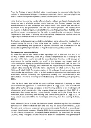 From the findings of each individual action research cycle the research holds that the
majority of those who participated in the research reported a distinct increase in both their
level of understanding and competence, in the use of applied calculations.

Initial data had shown a low number of students who had ever used applied calculations to
design any part of a building services system. However, later findings revealed that with
added confidence in their knowledge and understanding, most would now feel able to
accomplish many design-orientated tasks and work related problems. The feedback from
the majority of students together with all of the research findings has shown that PBL, when
used in the correct circumstances, has the ability to create learning environments that are
facilitative to deep levels of learning and understanding. I believe that this has made the
largest impact on the outcomes of this research project.

The findings and discussions presented in detail above, along with positive feedback from
students during the course of this study, leave me confident to report that I believe a
deeper understanding and application of applied calculations and mathematics can be
achieved through the implementation of Project-Based learning and assessment.

Conclusions and recommendations
For more than two decades there has been a paradigm shift in education from a focus on
teaching to a focus on learning (Rust, 2002). This research project set out to investigate if a
paradigm shift from teacher-centred to student-centred learning could achieve an
improvement in teaching practice on behalf of the lecturer, and deeper levels of
understanding and activity on behalf of the student. This paradigm shift took the form of a
project-based learning pedagogy, which removed the responsibility for learning from the
lecturer whilst making the students more accountable for what and how they learn
(Robinson & Udall, 2006). The implementation of this pedagogy through an action research
methodology was used in an effort to actively engage students in their own learning and
assessment, and also to develop their higher-order thinking skills. Self-assessment is also
advocated as a means to encourage students to develop critical thinking skills (Fitzpatrick,
2006).

Often the words ‘deep’ and ‘surface’ are used to describe approaches to learning, but more
precisely they are approaches to ‘assessment’ (Bryan & Clegg, 2006). Most students can
adopt either surface or deep approaches to their learning and one of the most important
influences on which approach they take is course design and assessment (Rust, 2002). It is
assessment that frames learning, creates learning activity and is the driving force for
motivation, types of learning and teaching, and understanding (Bryan & Clegg, 2006). In
many cases it is assessment that has more impact on learning than does teaching (G. Gibbs,
2006).

There is therefore, room to probe for alternative models for enhancing curricular coherence
between what and how students learn and how they are assessed (Mentkowski, 2006).
Formative and continuous assessment procedures with regular feedback to students can
enhance these learning processes (Murphy, 2006). Continuous assessment with less reliance
on end of term examinations, also opens greater possibilities for assessment for learning
(Murphy, 2006). Throughout this research study it can also be seen that through the use of

                                              83
 