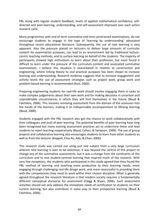 PBL along with regular student feedback, levels of applied mathematical confidence, self-
directed and peer-learning, understanding, and self-assessment improved over each action
research cycle.

Many programmes with end of term summative and time constrained examinations, do not
encourage students to engage in the type of ‘learning by understanding’ advocated
throughout recent educational literature. Subsequently, the use of rote learning is very
apparent. Also the pressure placed on lecturers to deliver large amounts of curricular
content for examination purposes, can lead to an environment led by traditional lecture-
centric teaching methods, and to surface learning on behalf of the students. The majority of
participants showed high enthusiasm to learn about their profession, but most found it
difficult to learn under the pressure of the curriculum content and associated summative
examinations. I believe this situation is exacerbated in relation to construction and
engineering, where linking theory to real practical purposes has been shown to increase
learning and understanding. Research evidence suggests that to increase engagement and
activity levels the use of assessment strategies such as project work, group work and
problem-based learning is recommended (Rust, 2002).

Preparing engineering students for real-life work should involve engaging them in tasks to
make complex judgements about their own work and for making decisions in uncertain and
unpredictable circumstances in which they will find themselves in the future (Boud &
Falchikov, 2006). This involves removing assessment from the domain of the assessors into
the hands of the learners, making it an indispensable accompaniment to lifelong learning
(Boud, 2000).

Students engaged with the PBL research also got the chance to work collaboratively with
their colleagues and avail of peer learning. The potential benefits of peer learning have long
been recognised but many existing assessment practices act to undermine these and lead
students to reject learning cooperatively (Boud, Cohen, & Sampson, 1999). The use of group
projects and collaborative learning also encourages students to learn from other students as
well as from the lecturer (Keppell, Eliza Au, Ada, & Chan, 2006).

This research study was carried out using just one subject from a very large curriculum
wherein rote learning is seen to be extensive. It was beyond the control of this project to
change any of the summative assessments, but it was a change from the constraints of this
curriculum and to test student-centred learning that inspired much of the research. With
very few exceptions, the students who participated in this study agreed that they found the
PBL method of learning and teaching more productive to their learning needs, more
engaging through challenging real-life design work, and more resourceful in providing them
with the competencies they need to work within their chosen discipline. What is generally
agreed throughout the research literature is that modern society requires a fundamentally
different conceptual discourse for assessment (Clegg & Bryan, 2006). Such assessment
activities should not only address the immediate needs of certification to students on their
current learning, but also contribute in some way to their prospective learning (Boud &
Falchikov, 2006).




                                             84
 