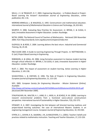 MILLS, J. E. & TREAGUST, D. F. 2003. Engineering Education - is Problem-Based or Project-
Based Learning the Answer? Australasian Journal of Engineering Education., online
publication, 04, 1-16.

MORENO-ARMELLA, L. & WALDEGG, G. 1993. Constructivism and mathematical education.
International Journal of Mathematical Education in Science and Technology, 24, 653-661.

MURPHY, R. 2006. Evaluating New Priorities for Assessment. In: BRYAN, C. & CLEGG, K.
(eds.) Innovative Assessment in Higher Education. London: Routledge.

NCTM. (2009). The National Council of Teachers of Mathematics. Retrieved 19th November
2009, from http://standards.nctm.org/document/chapter2/index.htm

OLDFIELD, N. & ROSE, C. 2004. Learning delivers the best return. Industrial and Commercial
Training, 36, 25-28.

PBLE-GUIDE 2003. A Guide to Learning Engineering Through Projects. In: NOTTINGHAM, U.
O. (ed.) Project Based Learning in Engineering.

ROBINSON, A. & UDALL, M. 2006. Using formative assessment to improve student learning
through critical reflection In: BRYAN, C. & CLEGG, K. (eds.) Innovative Assessment in Higher
Education. London: Routledge.

RUST, C. 2002. The impact of assessment on student learning. Active Learning in Higher
Education, 3, 145-158.

SCHACHTERLE, L. & VINTHER, O. 1996. The Role of Projects in Engineering Education.
European journal of Engineering Education, 21, 115-120.

SEFI. 2005. European Society for Engineering Education - Mission Statement [Online].
Available:
http://www.sefi.be/wp-content/uploads/SEFI%20Mission%20Statement%2016.09.05.pdf
[Accessed 29th November 2009].

STAUFFACHER, M., WALTER, A. I., LANG, D. J., WIEK, A., & SCHOLZ, R. W. (2006). Learning to
research environmental problems from a functional socio-cultural constructivism
perspective. International Journal of Sustainability in Higher Education, 7(3), 252-275.

STEWART, R. A. 2007. Investigating the link between self directed learning readiness and
project-based learning outcomes: the case of international Masters students in an
engineering management course. European Journal of Engineering Education, 32, 453-465.

STIPEK, D. J., GIVVIN, K. B., SALMON, J. M., & MACGYVERS, V. L. (2001). Teachers' beliefs and
practices related to mathematics instruction. Teaching and Teacher Education, 17, 213-226.




                                             87
 