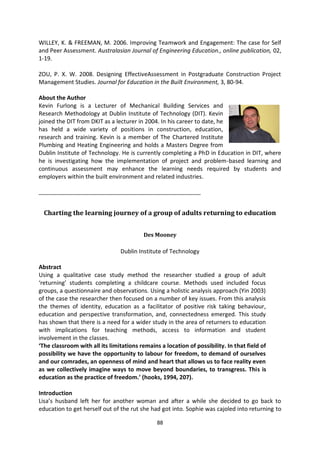 WILLEY, K. & FREEMAN, M. 2006. Improving Teamwork and Engagement: The case for Self
and Peer Assessment. Australasian Journal of Engineering Education., online publication, 02,
1-19.

ZOU, P. X. W. 2008. Designing EffectiveAssessment in Postgraduate Construction Project
Management Studies. Journal for Education in the Built Environment, 3, 80-94.

About the Author
Kevin Furlong is a Lecturer of Mechanical Building Services and
Research Methodology at Dublin Institute of Technology (DIT). Kevin
joined the DIT from DKIT as a lecturer in 2004. In his career to date, he
has held a wide variety of positions in construction, education,
research and training. Kevin is a member of The Chartered Institute
Plumbing and Heating Engineering and holds a Masters Degree from
Dublin Institute of Technology. He is currently completing a PhD in Education in DIT, where
he is investigating how the implementation of project and problem-based learning and
continuous assessment may enhance the learning needs required by students and
employers within the built environment and related industries.

_______________________________________________________


  Charting the learning journey of a group of adults returning to education


                                         Des Mooney

                                Dublin Institute of Technology

Abstract
Using a qualitative case study method the researcher studied a group of adult
‘returning’ students completing a childcare course. Methods used included focus
groups, a questionnaire and observations. Using a holistic analysis approach (Yin 2003)
of the case the researcher then focused on a number of key issues. From this analysis
the themes of identity, education as a facilitator of positive risk taking behaviour,
education and perspective transformation, and, connectedness emerged. This study
has shown that there is a need for a wider study in the area of returners to education
with implications for teaching methods, access to information and student
involvement in the classes.
‘The classroom with all its limitations remains a location of possibility. In that field of
possibility we have the opportunity to labour for freedom, to demand of ourselves
and our comrades, an openness of mind and heart that allows us to face reality even
as we collectively imagine ways to move beyond boundaries, to transgress. This is
education as the practice of freedom.’ (hooks, 1994, 207).

Introduction
Lisa’s husband left her for another woman and after a while she decided to go back to
education to get herself out of the rut she had got into. Sophie was cajoled into returning to

                                               88
 
