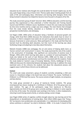 education by her relatives who thought she could do better for herself. Sophie was, by the
way, quite happy being a stay at home mom. Theresa spoke about meeting people from all
walks of life and exchanging ideas, information and learning while Georgina thinks that
being involved in education has helped her become more focused in all aspects of her life.

This study concerned a group of adult ‘returners’ (Bird, 1999) to education; and the learning
journey they experienced as they undertook a Further Education and Training Awards
Council Level (FETAC) 5 childcare course. Qualitative in nature this case study was bounded
by time (nine months) and by a single case (one college). The main themes that emerged
from this study include identity, education as a facilitator or risk taking behaviour,
perspective transformation, and, belonging.

Carl Rogers (1969, 1994) writes of education being a facilitator of personal growth and
change, while Knud Illeris (2003) discusses the motivations that adults have to return to
education. In Illeris’s viewpoint most adults do not want to go back to education but do so
because of personal or career pressures. Many participants in the study said that they had
learned much by attending adult education, but that much of this learning was about
facilitating change and adapting to new ideas about themselves.

Malcolm Knowles (1980) sees andragogy; the art and science of helping adults learn; as
‘learner centred’ and ‘constructivist’ in nature. This study examined the role of the student
in the construction of knowledge. Also significant are communities of practice (Lave &
Wenger, 1991) within which learning takes place as a product of social participation. The
study also looked at the work of Jack Mezirow (1991, 1998) and his ideas on critical
reflection and perspective transformation and how this resonated with the students. Finally
the study looked at ‘women’s ways of knowing’ (Belenky, Clinchy, Goldberger & Tarule,
1986) and discusses the relationship between belonging and learning. In addition this study
examined some of the criticisms the students had about the educational process and
suggests ways in which these criticisms can be addressed.

Context
This small scale study concerned a group of students currently completing a child care
course in a Vocational college in the South East area of Ireland. The course; ‘Certificate in
Childcare’; is a FETAC level five course. The course consists of eight modules; six compulsory
and two elective.

The study group consisted of a group of twenty-six female students. This group
encompassed two classes studying for a Certificate in Childcare. All of the group save one
were mothers. The ages of the participants range from twenty-six to fifty-nine.
Approximately one third of the group were currently working in childcare in some capacity
at the time of the study. The remainder were working in the home, in other employments,
returning to work having raised a family, or actively seeking a career change.

Jean Piaget (1963) writes of cognitive conflicts brought about by new learning and of the
disequilibrium or destabilisation of existing ideas. Peter Alheit (1994) argues that “living a
life’ has become more problematic and unpredictable. It is a laboratory for developing skills
whose usefulness is unknown” (as cited in Antikainen, 1998). In his study ‘In Search of the

                                             89
 