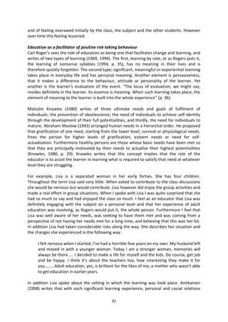 and of feeling overawed initially by the class, the subject and the other students. However
over time this feeling lessened.

Education as a facilitator of positive risk taking behaviour
Carl Roger’s sees the role of education as being one that facilitates change and learning, and
writes of two types of learning (1969, 1994). The first, learning by rote, or as Rogers puts it,
the learning of nonsense syllables (1994, p. 35), has no meaning in their lives and is
therefore quickly forgotten. The second type; significant, meaningful or experiential learning
takes place in everyday life and has personal meaning. Another element is pervasiveness,
that it makes a difference to the behaviour, attitude or personality of the learner. Yet
another is the learner’s evaluation of the event. “The locus of evaluation, we might say,
resides definitely in the learner. Its essence is meaning. When such learning takes place, the
element of meaning to the learner is built into the whole experience” (p. 36).

Malcolm Knowles (1980) writes of three ultimate needs and goals of fulfilment of
individuals; the prevention of obsolescence; the need of individuals to achieve self-identity
through the development of their full potentialities, and thirdly, the need for individuals to
mature. Abraham Maslow (1943) arranged human needs in a hierarchal order. He proposed
that gratification of one need, starting from the lower level; survival or physiological needs,
frees the person for higher levels of gratification; esteem needs or need for self-
actualisation. Furthermore healthy persons are those whose basic needs have been met so
that they are principally motivated by their needs to actualise their highest potentialities
(Knowles, 1980, p. 29). Knowles writes that this concept implies that the role of the
educator is to assist the learner in learning what is required to satisfy that need at whatever
level they are struggling.

For example, Lisa is a separated woman in her early forties. She has four children.
Throughout the term Lisa said very little. When asked to contribute to the class discussions
she would be nervous but would contribute. Lisa however did enjoy the group activities and
made a real effort in group situations. When I spoke with Lisa I was quite surprised that she
had so much to say and had enjoyed the class so much. I feel as an educator that Lisa was
definitely engaging with the subject on a personal level and that her experience of adult
education was involving, as Rogers would put it, the whole person. Furthermore I feel that
Lisa was well aware of her needs, was seeking to have them met and was coming from a
perspective of not having her needs met for a long time, and believing that this was her lot.
In addition Lisa had taken considerable risks along the way. She describes her situation and
the changes she experienced in the following way:

     I felt nervous when I started; I’ve had a horrible few years on my own. My husband left
     and moved in with a younger woman. Today I am a stronger woman, memories will
     always be there….. I decided to make a life for myself and the kids. Do course, get job
     and be happy. I think it’s about the teachers too, how interesting they make it for
     you………Adult education, yes, is brilliant for the likes of me; a mother who wasn’t able
     to get education in earlier years.

In addition Lisa spoke about the setting in which the learning was took place. Antikainen
(1998) writes that with each significant learning experience, personal and social relations

                                              91
 