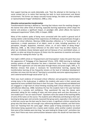 that support learning are easily detectable, and, “that the attempt to link learning in its
social context led us to notice that learning has both its local environment and distant
environment. The former are always concrete human beings, the latter are often symbolic
or representational images” (Antikainen, 1998, p. 231).

Education and perspective transformation
Transformational learning is defined as “learning that induces more far-reaching change in
the learner than other kinds of learning, especially learning experiences which shape the
learner and produce a significant impact, or paradigm shift, which affects the learner's
subsequent experiences” (Clark, 1993, in Cooper, 2009).

Many of the students spoke of being more connected with the world in general and of
having a better understanding of their experiences of childhood, and parenthood, through a
process of critical reflection. Mezirow (1998) describes reflection as “a “turning back” on
experience, a simple awareness of an object, event or state, including awareness of a
perception, thought, disposition, intention, action, or, of one’s habits of doing things”
(Mezirow, 1998, p. 48). Critical reflection on the other hand “may be either implicit, as
when we mindlessly choose between good and evil because of our assimilated values, or
explicit, as when we bring the process of choice into the awareness to examine and assess
the reasons for making the choice” (p. 49).

Tom Inglis’s (1997) article on ‘Empowerment and Emancipation’ makes the point that since
the appearance of ‘Pedagogy of the Oppressed’ (Freire, 1970, 1983) learning to challenge
existing systems of adult education has been a dominant issue. Freire is adamant that
freedom from oppression can only take place through theory and praxis (Inglis, 1997, p. 7).
Mezirow stresses that praxis is necessary for transformative learning, arguing that
transformative learning all too frequently remains at the level of individual development
and does not move into the task of “learning to successfully overcome oppressing power in
one’s external world through social action” (p. 7).

There was much evidence of increased critical reflection and perspective transformation
among many in the study group. In addition the students who were in their second year
appeared lot more confident that those in their first year. They questioned and debated and
are engaged in a high level of critical thinking including both critical reflection and critical
self-reflection (Mezirow, 1998). Somehow the fear the students had in first year had been
replaced by a curiosity and confidence. They questioned the way the classes were
presented, asking for less reading of notes and more group work and class discussion, as
one student put it “we can read at home”. Questions were also asked of the teaching ability
of some of the tutors on the course. The students were effectively contributing to their own
learning by being open and correctly reasoned that group work, especially in the context of
a child care course was the best way for them to learn. A significant criticism voiced by the
group was that there was not enough cross referencing between modules, and that tutors
were not “teaching from the same page”. Others spoke of being overawed by too much
information being squeezed into a twelve week module, while another student remarked
that some of the modules were too long, “we were looking for things to do”, and others too
short, that if there was more communication between tutors this would not have been the
case.

                                              92
 