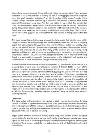 Many of the students spoke of ‘feeling differently’ about themselves. Illeris (2003) writes of
‘Identities at risk’; “The problems of identity are part of the baggage participants bring with
them into adult education institutions” (p. 16). A number of the student’s spoke of the
positive changes they were experiencing in relation to their feelings of identity while others
spoke of this change as being ‘scarey’ as they now had to live up to what they perceived as
other people’s unrealistic expectations. One woman spoke of how she had not changed but
during discussions it became apparent how aware she had become of some of the changes;
from loving being away from the home and family in order to attend college; “they’re there,
so I’m here!”; she quipped; to realising that she had become a strong ‘voice’ within the
class.

This study shows that while the group acknowledged changes to their identity many within
the group find this a troubling change with increased expectations and the fear of stepping
out of their comfort zone. However over time this ‘fear’ lessens as the new identity takes
root. At the level of ‘returners’ to education tutors need to be aware of the complex shifts in
lifestyles and challenges to identity that many of the students are experiencing. Being
available and honest as well as encouraging and listening to the students is essential to aid
this process. Pieterse (1992, in Antikainen, 1998) describes the core of empowerment being
found in a participatory approach; “transformation in the individual’s self-identity and
transformation of social environment through participation (p. 221).

Studies show that many mature students are in periods of transition and use education as a
stepping stone towards some kind of recovery (Aslanian & Brickell, 1980). For many of the
students returning to education is the catalyst that supports the taking of significant
personal and professional risks. For many of the study group this was the first time they had
been in a classroom situation in a long time, and a number of them were suspicious of
behaviourist approaches of old which, “views the mind as a ‘black box’ in the sense that
response to stimulus can be observed quantatively, totally ignoring the possibility of
thought processes occurring in the mind” (Mergel, 1998, p, 3). Vygotsky (1978) proposes
that learning is a social event and that we need people around us who can scaffold our
experience of learning (Kelly, 2009). This study shows that for many of the students it was
important to their own learning processes that they be involved in the construction of their
knowledge. Consequently class discussion and group work were by far the most favoured
teaching methods.

Conclusion
The study looked at learning journey of a group of adult returning to education. Certainly
the role of ‘others’ is significant with many in the study group suggesting that they not only
enjoyed the company of their colleagues but at times needed them. Relationships and their
place in the teaching and learning process was highlighted by this group as was the role of
education in the area of positive risk taking.

Rogers (1994) writes of experiential learning as not being about the end product but about
the conditions for learning and of learning involving the ‘whole’ person. Identity issues were
significant with many in the study group saying they enjoyed the changes but had struggled
with them. These changes included a renewed confidence and self-belief in themselves and
their abilities.

                                              94
 