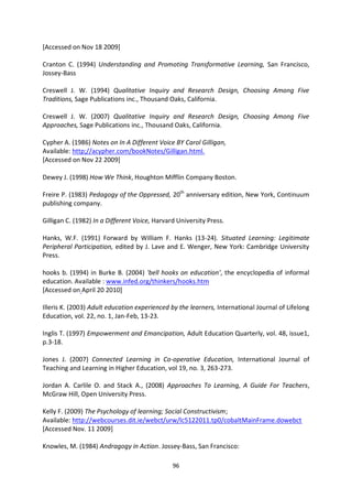 [Accessed on Nov 18 2009]

Cranton C. (1994) Understanding and Promoting Transformative Learning, San Francisco,
Jossey-Bass

Creswell J. W. (1994) Qualitative Inquiry and Research Design, Choosing Among Five
Traditions, Sage Publications inc., Thousand Oaks, California.

Creswell J. W. (2007) Qualitative Inquiry and Research Design, Choosing Among Five
Approaches, Sage Publications inc., Thousand Oaks, California.

Cypher A. (1986) Notes on In A Different Voice BY Carol Gilligan,
Available: http;//acypher.com/bookNotes/Gilligan.html.
[Accessed on Nov 22 2009]

Dewey J. (1998) How We Think, Houghton Mifflin Company Boston.

Freire P. (1983) Pedagogy of the Oppressed, 20th anniversary edition, New York, Continuum
publishing company.

Gilligan C. (1982) In a Different Voice, Harvard University Press.

Hanks, W.F. (1991) Forward by William F. Hanks (13-24). Situated Learning: Legitimate
Peripheral Participation, edited by J. Lave and E. Wenger, New York: Cambridge University
Press.

hooks b. (1994) in Burke B. (2004) 'bell hooks on education', the encyclopedia of informal
education. Available : www.infed.org/thinkers/hooks.htm
[Accessed on April 20 2010]

Illeris K. (2003) Adult education experienced by the learners, International Journal of Lifelong
Education, vol. 22, no. 1, Jan-Feb, 13-23.

Inglis T. (1997) Empowerment and Emancipation, Adult Education Quarterly, vol. 48, issue1,
p.3-18.

Jones J. (2007) Connected Learning in Co-operative Education, International Journal of
Teaching and Learning in Higher Education, vol 19, no. 3, 263-273.

Jordan A. Carlile O. and Stack A., (2008) Approaches To Learning, A Guide For Teachers,
McGraw Hill, Open University Press.

Kelly F. (2009) The Psychology of learning; Social Constructivism;
Available: http://webcourses.dit.ie/webct/urw/lc5122011.tp0/cobaltMainFrame.dowebct
[Accessed Nov. 11 2009]

Knowles, M. (1984) Andragogy in Action. Jossey-Bass, San Francisco:

                                               96
 
