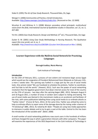 Stake R. (1995) The Art of Case Study Research, Thousand Oaks, CA, Sage.

Wenger E. (2006) Communities of Practice, A brief introduction,
Available: http://www.ewenger.com/theory/index.htm. [Accessed on Dec. 22 2009]

Wrushen B. and Whitney H. S. (2008) Women secondary school principals: multicultural
voices from the field, International Journal of Qualitative studies in Education, vol. 21, no. 5,
457-469.

Yin R.K. (2003) Case Study Research; Design and Method, (3rd ed.), Thousand Oaks, CA; Sage

Zucker D. M. (2001) Using Case Study Methodology In Nursing Research, The Qualitative
report [On-Line serial], vol. 6, no. 2.
Available: http://wwwnova.edu/ssss/QR/QR6-2/zucker.html [Accessed on Mar.3 2010]

_______________________________________________________


     Learner Experience with the MyElvin Social Network for Practicing
                                Languages


                               Darragh Coakley, Maria Murray

                                 Cork Institute of Technology

Introduction
On the 25th of February 2011, a process of non-violent civil resistance begin across Egypt
which would see the resignation of President Mohammed Hosni Mubarak on February 11th,
a mere 2 weeks later. The uprising was fuelled in a large part by the use of social media
tools. One activist noted "We use Facebook to schedule the protests, Twitter to coordinate,
and YouTube to tell the world." (Howard, 2011). Such was the power of social networking
revolution that the Egyptian government shut down internet access for most of the country
on the 27th of January - two days after the uprising began (BBC, 2011). Between August 6
and 10 August 2011, a number of areas in London were subject to rioting and looting. The
use of social media was blamed in the mainstream media as an accelerant and facilitator of
the riots, with some publications labelling those using social media to co-ordinate attacks as
“Twitter rioters” (France & Flynn, 2011). At the same time, Twitter was utilised by some to
help co-ordinate efforts to repair some of the damage done by the rioting under a banner of
“# riotcleanup” (BBC, 2011). As noted by M. Boler: “People are using new media approaches
to intervene in public debate and to try to gain a seat at the table. Central to this has been
the introduction of the sociable web”. (Boler, 2008)

A small number of social networking platforms now count users in the hundreds of millions
and have changed the way in which a generation interacts with other computers. This paper
will examine the experiences of the DEIS Department in the Cork Institute of Technology in



                                               98
 