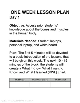 ONE WEEK LESSON PLAN
Day 1
Objective: Access prior studentsʼ
knowledge about the bones and muscles
in the human body.
Materials Needed: Student laptops,
personal laptop, and white board
Plan: The ﬁrst 5 minutes will be devoted
to a basic introduction of the lessons that
will be given this week. The next 10 - 15
minutes of the block, the students will
create a What I Know, What I want to
Know, and What I learned (KWL) chart.
What I Know What I Want to Know What I learned
Taylor Dyches Thursday, May 2, 2013 8:23:28 AM ET 04:0c:ce:d7:7b:14
 