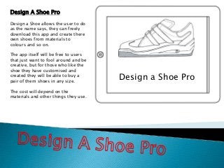 Design a Shoe Pro
Design A Shoe Pro
Design a Shoe allows the user to do
as the name says, they can freely
download this app and create there
own shoes from materials to
colours and so on.
The app itself will be free to users
that just want to fool around and be
creative, but for those who like the
shoe they have customised and
created they will be able to buy a
pair of them shoes in any size.
The cost will depend on the
materials and other things they use.
 