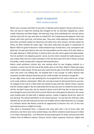 12
RIGHT TO EQUALITY
1939...racism in America
Martin was a 10 years old child, he was born in Nairobi and he stayed in Kenya until he was 7;
then one day he made the meeting that changed his life: he had been adopted by a white
couple. Rosemary and Ethan Rogan, she had wavy, long, shiny and blonde hair, she was skinny
and too much tall, her eyes were blue as a death fish. Her husband was the opposite: short and
plump, with short, grey hair, and brown eyes. They wore really expensive clothes and shoes:
pink dress and black sandals for Rosemary and white shirt, blue trousers and blue jacket for
Ethan, he often smoked the Cuban cigar. They were really bad and egoist in comparison of
Martin. When he grew he became a really handsome boy: he had short, curly, transparent and
black hair; his eyes were black as the coal. His only problem was the colour of his skin: black, as
the night. Because in 1939 and later in America there was the racism against the black people.
First he worked in his adoptive parents' casino, but the clients treated him badly because he
was a black child, only one could remember to him the best times of his life in Kenya: his best
friend Abu, a little monkey with a long tail, that loved bananas.
Martin could withstand criticism but, one evening while he was bringing cocktails to a
customer, a drunk man hit him and all the drinks went on the floor; Martin's father got angry
and beat him really strong. The boy was very scared and he went to his little and confused bed
room and cried a lot holding Abu. He decided that it was enough: he didn't deserve that
treatment, he didn't deserve those bits just for a little mistake. He wanted to change life.
So one night, when no one was watching him, he escaped from the casino and he ran as fast
as he could, without a destination. When the morning arrived, he discovered that he was lost.
He stopped at the end of a little street and started to play with Abu: Martin threw a banana
and the monkey caught it. But he understood that he was very sad: he missed his home and his
old life. He didn't know why, but he started to dance and he felt free like he had ever been,
even though he was at the limit of the survival. Martin was really good, he danced in the casino
every Sunday when he lived with is adoptive parents. Luckily a magician found him, when he
was dancing. The wizard took Martin to the airport because he saw that the child was really
talented, but he also did it because he had a lot of debts and he understood that as a manager
of a fantastic dancer like Martin could be his opportunity to become very rich. So the next
morning they were on a flight to Europe.
They went to Disneyland Paris, a coloured and noisy park with a lot of funny rides and
attractions, but there were many excited shows, too; Martin started to work because he liked
it: he made a dancing show... one afternoon he was preparing for his show, and saw some little
children from all different cultures: Chinese, French, Italian, Japanese, American, English and
 