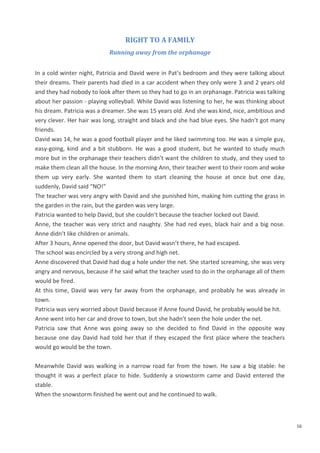 16
RIGHT TO A FAMILY
Running away from the orphanage
In a cold winter night, Patricia and David were in Pat’s bedroom and they were talking about
their dreams. Their parents had died in a car accident when they only were 3 and 2 years old
and they had nobody to look after them so they had to go in an orphanage. Patricia was talking
about her passion - playing volleyball. While David was listening to her, he was thinking about
his dream. Patricia was a dreamer. She was 15 years old. And she was kind, nice, ambitious and
very clever. Her hair was long, straight and black and she had blue eyes. She hadn’t got many
friends.
David was 14, he was a good football player and he liked swimming too. He was a simple guy,
easy-going, kind and a bit stubborn. He was a good student, but he wanted to study much
more but in the orphanage their teachers didn’t want the children to study, and they used to
make them clean all the house. In the morning Ann, their teacher went to their room and woke
them up very early. She wanted them to start cleaning the house at once but one day,
suddenly, David said “NO!”
The teacher was very angry with David and she punished him, making him cutting the grass in
the garden in the rain, but the garden was very large.
Patricia wanted to help David, but she couldn’t because the teacher locked out David.
Anne, the teacher was very strict and naughty. She had red eyes, black hair and a big nose.
Anne didn’t like children or animals.
After 3 hours, Anne opened the door, but David wasn’t there, he had escaped.
The school was encircled by a very strong and high net.
Anne discovered that David had dug a hole under the net. She started screaming, she was very
angry and nervous, because if he said what the teacher used to do in the orphanage all of them
would be fired.
At this time, David was very far away from the orphanage, and probably he was already in
town.
Patricia was very worried about David because if Anne found David, he probably would be hit.
Anne went into her car and drove to town, but she hadn’t seen the hole under the net.
Patricia saw that Anne was going away so she decided to find David in the opposite way
because one day David had told her that if they escaped the first place where the teachers
would go would be the town.
Meanwhile David was walking in a narrow road far from the town. He saw a big stable: he
thought it was a perfect place to hide. Suddenly a snowstorm came and David entered the
stable.
When the snowstorm finished he went out and he continued to walk.
 