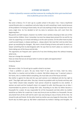20
A STORY OF RIGHTS
A letter is found by someone and that someone by reading the letter gets touched and
tries to find the person who wrote it.
“Hi!
My name is Bianca, I’m 17 and I go to a public school in the place I live. I have a boyfriend
named Ricardo who is a sweetheart and who helps me with everything I need, mainly because
of the problems I’m having at home lately. He can’t do anything to help me except hear me out
every single time. So I’ve decided to tell my story to someone else…Let’s start from the
beginning then…
My parents are both lawyers, however my mother never worked, choosing to take care of the
house and her children. Since I remember my mom has always been present for me and for my
sister by supporting us at school and taking us to the swim practice. On the other hand my dad,
a well succeed lawyer, is always working so… always absent. But now that I and my sister have
grown up everything has changed… My mom is tired of being at home and wants to work as a
lawyer something that my dad disagrees with. He says that my mom’s place as a woman is at
home taking care of the house and the kids.
The arguments are frequent and I spend all of my time thinking about this without knowing
what to do…
How can I change this mentality?
How can show that we are all equal when it comes to rights and opportunities?
Sincerely, Bianca”
Hi Bianca
My name is Cally. I’m 16 and I go to a public school in my town.
I have a problem as yours. Do you know how? If you want to know, read my story.
My mother is a teacher and my father is a doctor. My father always says ‘’a woman’s place is
her home, she is a mother before everything, she must take care of the house and kids’.
My mother is against his idea and she says each woman is an individual and she has right to
work’. They fight with each other. One day I shared my problem with my friends and they said
‘’your father should make empathy’’ Each person should be respectful to one another. A
woman can work and her husband’s duty is to support his wife. And they gave me an idea. I
recommended my parents to change their roles. According to my idea my father became a
housewife for a week. He was responsible for all the housework and kids while my mother
would be our father for a week too. It was very funny to see my father as a housewife. He was
very bored from all the stuff and he said it was very boring to stay at home all the time. He
missed his job and friends. On the other hand my mother was very happy for those days. At the
fourth day my father gave up. My father understood my mother’s feelings and thoughts. He
 